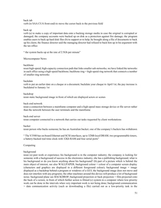 51
back tab
verb (in SAA CUA front-end) to move the cursor back to the previous field
back up
verb (a) to make a copy of important data onto a backing storage media in case the original is corrupted or
damaged; the company accounts were backed up on disk as a protection against fire damage; the program
enables users to back up hard disk files (b) to support or to help; he brought along a file of documents to back
up his claim; the finance director said the managing director had refused to back him up in his argument with
the tax office
“ the system backs up at the rate of 2.5Gb per minute”
Microcomputer News
backbone
noun high-speed, high-capacity connection path that links smaller sub-networks; we have linked the networks
in each office using a high-speed backbone; backbone ring = high-speed ring network that connects a number
of smaller ring networks
backdate
verb to put an earlier date on a cheque or a document; backdate your cheque to April 1st; the pay increase is
backdated to January 1st
backdrop
noun static background image in front of which are displayed actors or scenes
back-end network
noun a connection between a mainframe computer and a high-speed mass storage device or file server rather
than the network between the user terminals and the mainframe
back-end server
noun computer connected to a network that carries out tasks requested by client workstations
backer
noun person who backs someone; he has an Australian backer; one of the company’s backers has withdrawn
“ The V3500 has on-board Ethernet and SCSI interfaces, up to 32Mb local DRAM, two programmable timers,
a battery-backed real-time clock with 32Kb RAM and four serial ports”
Computing
background
noun (a) past work or experience; his background is in the computer industry; the company is looking for
someone with a background of success in the electronics industry; she has a publishing background; what is
his background or do you know anything about his background? (b) part of a picture which is behind the
main object of interest; see also WALLPAPER; background colour = colour of a computer screen display
(characters and graphics are displayed in a different foreground colour); background image = image
displayed as a backdrop behind a program or windows of a GUI; the background image does not move and
does not interfere with any programs; the other machines around this device will produce a lot of background
noise; background plane see BACKDROP; background projection or back projection = film projected onto
the back of a screen, in front of which further action is filmed (c) system in a computer where low-priority
work can be done in the intervals when very important work is not being done; background communication
= data communication activity (such as downloading a file) carried out as a low-priority task in the
 
