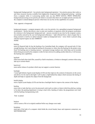 52
background; background job = low priority task; background operation = low priority process that works as
and when resources become available from highpriority foreground tasks; background printing = printing
from a computer while it is processing another task; see also PRINT QUEUE, PRINT SPOOLING;
background processing (i) low priority job which is executed when there are no higher priority activities for
the computer to attend to&np;(ii) process which does not use the on-line capabilities of a system
Note opposite is foreground
background program = computer program with a very low priority; (in a spreadsheet program) background
recalculation = facility that allows a user to enter new numbers or equations while the program recalculates
the solutions in the background; background task = process executed at any time by the computer system,
not normally noticed by the user (d) background reflectance = light reflected from a sheet of paper that is
being scanned or read by an optical character reader (e) background noise = noise which is present along
with the required signal; see also AMBIENT
NOISE
backing
noun (a) financial help; he has the backing of an Australian bank; the company will succeed only if it has
enough backing; who is providing the backing for the project or where does the backing for the project come
from? (b) backing store or backing memory = permanent storage medium onto which data can be recorded
before being processed by the computer or after for later retrieval; by adding another disk drive, I will increase
the backing store capabilities
backlash
(film) noun fault when slack film, caused by a fault in mechanics, is broken or damaged; common when using
take-up or rewind wheels
back-level
noun earlier release of a product which may not support a current function
backlight
1 noun light behind a liquid crystal display (LCD) unit that improves the contrast of characters on the screen
and allows it to be read in dim light 2 verb to place a light behind the subject which increases the feeling of
depth and helps to separate the subject from the background
backlit display
noun a liquid crystal display (LCD) unit that has a backlight fitted to improve the contrast of the display
backlog
noun work or tasks that have yet to be processed; work (such as orders or letters) which has piled up, waiting
to be done; the packing department is trying to deal with a backlog of orders; the programmers can’t deal
with the backlog of programming work
Note no plural
backout
verb to restore a file to its original condition before any changes were made
backplane
noun part of the body of a computer which holds the circuit boards, buses and expansion connectors; see
MOTHERBOARD
 
