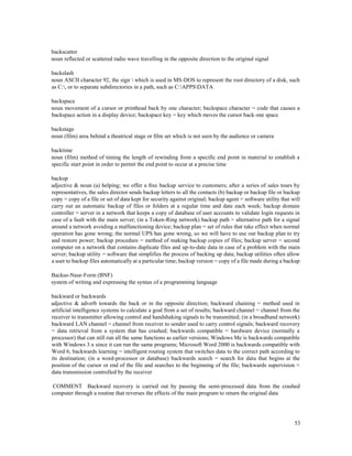 53
backscatter
noun reflected or scattered radio wave travelling in the opposite direction to the original signal
backslash
noun ASCII character 92, the sign  which is used in MS-DOS to represent the root directory of a disk, such
as C:, or to separate subdirectories in a path, such as C:APPSDATA
backspace
noun movement of a cursor or printhead back by one character; backspace character = code that causes a
backspace action in a display device; backspace key = key which moves the cursor back one space
backstage
noun (film) area behind a theatrical stage or film set which is not seen by the audience or camera
backtime
noun (film) method of timing the length of rewinding from a specific end point in material to establish a
specific start point in order to permit the end point to occur at a precise time
backup
adjective & noun (a) helping; we offer a free backup service to customers; after a series of sales tours by
representatives, the sales director sends backup letters to all the contacts (b) backup or backup file or backup
copy = copy of a file or set of data kept for security against original; backup agent = software utility that will
carry out an automatic backup of files or folders at a regular time and date each week; backup domain
controller = server in a network that keeps a copy of database of user accounts to validate login requests in
case of a fault with the main server; (in a Token-Ring network) backup path = alternative path for a signal
around a network avoiding a malfunctioning device; backup plan = set of rules that take effect when normal
operation has gone wrong; the normal UPS has gone wrong, so we will have to use our backup plan to try
and restore power; backup procedure = method of making backup copies of files; backup server = second
computer on a network that contains duplicate files and up-to-date data in case of a problem with the main
server; backup utility = software that simplifies the process of backing up data; backup utilities often allow
a user to backup files automatically at a particular time; backup version = copy of a file made during a backup
Backus-Naur-Form (BNF)
system of writing and expressing the syntax of a programming language
backward or backwards
adjective & adverb towards the back or in the opposite direction; backward chaining = method used in
artificial intelligence systems to calculate a goal from a set of results; backward channel = channel from the
receiver to transmitter allowing control and handshaking signals to be transmitted; (in a broadband network)
backward LAN channel = channel from receiver to sender used to carry control signals; backward recovery
= data retrieval from a system that has crashed; backwards compatible = hardware device (normally a
processor) that can still run all the same functions as earlier versions; Windows Me is backwards compatible
with Windows 3.x since it can run the same programs; Microsoft Word 2000 is backwards compatible with
Word 6; backwards learning = intelligent routing system that switches data to the correct path according to
its destination; (in a word-processor or database) backwards search = search for data that begins at the
position of the cursor or end of the file and searches to the beginning of the file; backwards supervision =
data transmission controlled by the receiver
COMMENT Backward recovery is carried out by passing the semi-processed data from the crashed
computer through a routine that reverses the effects of the main program to return the original data
 