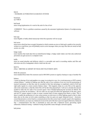 54
BACS
= BANKERS AUTOMATED CLEARANCE SYSTEM
bacterium
see VIRUS
bad break
noun wrong hyphenation of a word at the end of a line of text
COMMENT This is a problem sometimes caused by the automatic hyphenation feature of wordprocessing
software
bad copy
noun illegible or badly edited manuscript which the typesetter will not accept
bad sector
noun sector which has been wrongly formatted or which contains an error or fault and is unable to be correctly
written to or read from; you will probably receive error messages when you copy files that are stored on bad
sectors on a disk
badge reader
noun machine that reads data from an identification badge; a badge reader makes sure that only authorized
personnel can gain access to a computer room
baffle
noun (a) sound absorber and deflector which is a moveable unit used in recording studios and film and
television sets (b) a loudspeaker which is built into the unit
BAFTA
(film) = BRITISH ACADEMY OF FILM AND TELEVISION ARTS
BAK file extension
noun standard three-letter file extension used in MS-DOS systems to signify a backup or copy of another file
balance
1 noun (a) placing of text and graphics on a page in an attractive way; (in a word-processor or DTP system)
column balance = method of making sure that the ends of two columns of text are level (b) positioning of
musical instruments so that they may be recorded to their best advantage (c) amplitude control of left and
right audio signals in a stereo system; balance stripe = thin magnetic stripe on a cine film on the opposite
side to the sound track, so that the whole film will lie flat when played back 2 verb (a) to calculate the amount
needed to make the two sides of an account equal; I have finished balancing the accounts for March; the
February accounts do not balance = the two sides are not equal (b) (film) the adjustment of the blue, green
and red TV camera signals in order to create a neutral chart of tones ranging from black to white. This is
done to enable the production of a true colour picture on television (c) (film) lighting equal to that in other
takes shot on the same set (d) to plan something so that two parts are equal; balanced circuit = electronic
circuit that presents a correct load to a communications line (the correct load is usually equal to the impedance
of a line element); you must use a balanced circuit at the end of the line to prevent signal reflections; balanced
line = communications line that is terminated at each end with a balanced circuit, preventing signal
reflections; balanced routing = method of using all possible routes through a network equally
ball printer
 