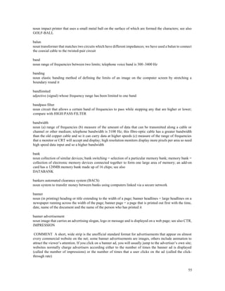 55
noun impact printer that uses a small metal ball on the surface of which are formed the characters; see also
GOLF-BALL
balun
noun transformer that matches two circuits which have different impedances; we have used a balun to connect
the coaxial cable to the twisted-pair circuit
band
noun range of frequencies between two limits; telephone voice band is 300–3400 Hz
banding
noun elastic banding method of defining the limits of an image on the computer screen by stretching a
boundary round it
bandlimited
adjective (signal) whose frequency range has been limited to one band
bandpass filter
noun circuit that allows a certain band of frequencies to pass while stopping any that are higher or lower;
compare with HIGH PASS FILTER
bandwidth
noun (a) range of frequencies (b) measure of the amount of data that can be transmitted along a cable or
channel or other medium; telephone bandwidth is 3100 Hz; this fibre-optic cable has a greater bandwidth
than the old copper cable and so it can carry data at higher speeds (c) measure of the range of frequencies
that a monitor or CRT will accept and display; high resolution monitors display more pixels per area so need
high speed data input and so a higher bandwidth
bank
noun collection of similar devices; bank switching = selection of a particular memory bank; memory bank =
collection of electronic memory devices connected together to form one large area of memory; an add-on
card has a 128MB memory bank made up of 16 chips; see also
DATABANK
bankers automated clearance system (BACS)
noun system to transfer money between banks using computers linked via a secure network
banner
noun (in printing) heading or title extending to the width of a page; banner headlines = large headlines on a
newspaper running across the width of the page; banner page = a page that is printed out first with the time,
date, name of the document and the name of the person who has printed it
banner advertisement
noun image that carries an advertising slogan, logo or message and is displayed on a web page; see also CTR,
IMPRESSION
COMMENT A short, wide strip is the unofficial standard format for advertisements that appear on almost
every commercial website on the net; some banner advertisements are images, others include animation to
attract the viewer’s attention. If you click on a banner ad, you will usually jump to the advertiser’s own site;
websites normally charge advertisers according either to the number of times the banner ad is displayed
(called the number of impressions) or the number of times that a user clicks on the ad (called the click-
through rate)
 
