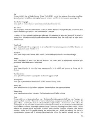 56
bar
1 noun (a) thick line or block of colour (b) see TOOLBAR 2 verb to stop someone from doing something;
journalists were barred from entering the house; to bar entry to a file = to stop someone accessing a file
bar chart or bar graph
noun graph on which values are represented as vertical or horizontal bars
bar code or
US bar graphics noun data represented as a series of printed stripes of varying widths; bar-code reader or or
optical scanner = optical device that reads data from a bar code
COMMENT Bar codes are found on most goods and their packages; the width and position of the stripes is
sensed by a light pen or optical wand and provides information about the goods, such as price, stock
quantities, etc.
bare board
noun circuit board with no components on it; usually refers to a memory expansion board that does not yet
have any memory chips mounted on it
barndoor
noun (film) hinged metal shutters at the front of a studio spotlight used to shield or direct the light
barney
noun (film) a piece of heavy cloth which is put over a film camera when recording sound in order to help
prevent the noise of the camera being heard
barrel
noun image distortion in which the image appears swollen in the middle and narrower at the top and the
bottom
barrel distortion
noun optical lens distortion causing sides of objects to appear curved
barrel printer
noun type of printer where characters are located around a rotating barrel
barrier box
noun device that electrically isolates equipment from a telephone line to prevent damage
baryta paper
noun coated matt paper used to produce final high quality proofs before printing
base
1 noun (a) lowest or first position; base year = first year of an index, against which later years’ changes are
measured; bank base rate = basic rate of interest which a bank charges on money lent to its customers (b)
place where a company has its main office or factory or place where a businessman has his office; the
company has its base in London and branches in all European countries; he has an office in Madrid which he
uses as a base while he is travelling in Southern Europe (c) initial or original position; base address = initial
address in a program used as a reference for others; base addressing = relative addressing; base address
register = register (in a CPU) used to store the base address; base font = default font and point size used by a
wordprocessing program or DTP package when no particular style or font has been selected; base line = (i)
 