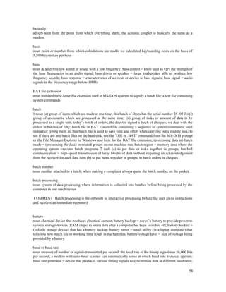 58
basically
adverb seen from the point from which everything starts; the acoustic coupler is basically the same as a
modem
basis
noun point or number from which calculations are made; we calculated keyboarding costs on the basis of
5,500 keystrokes per hour
bass
noun & adjective low sound or sound with a low frequency; bass control = knob used to vary the strength of
the bass frequencies in an audio signal; bass driver or speaker = large loudspeaker able to produce low
frequency sounds; bass response = characteristics of a circuit or device to bass signals; bass signal = audio
signals in the frequency range below 100Hz
BAT file extension
noun standard three-letter file extension used in MS-DOS systems to signify a batch file; a text file containing
system commands
batch
1 noun (a) group of items which are made at one time; this batch of shoes has the serial number 25–02 (b) (i)
group of documents which are processed at the same time; (ii) group of tasks or amount of data to be
processed as a single unit; today’s batch of orders; the director signed a batch of cheques; we deal with the
orders in batches of fifty; batch file or BAT = stored file containing a sequence of system commands, used
instead of typing them in; this batch file is used to save time and effort when carrying out a routine task; to
see if there are any batch files on the hard disk, use the ’DIR or .BAT’ command from the MS-DOS prompt
or the File Manager/Explorer in Windows and look for the BAT file extension; (processing data in) batch
mode = (processing the data) in related groups in one machine run; batch region = memory area where the
operating system executes batch programs 2 verb (a) to put data or tasks together in groups; batched
communication = high-speed transmission of large blocks of data without requiring an acknowledgement
from the receiver for each data item (b) to put items together in groups; to batch orders or cheques
batch number
noun number attached to a batch; when making a complaint always quote the batch number on the packet
batch processing
noun system of data processing where information is collected into batches before being processed by the
computer in one machine run
COMMENT Batch processing is the opposite to interactive processing (where the user gives instructions
and receives an immediate response)
battery
noun chemical device that produces electrical current; battery backup = use of a battery to provide power to
volatile storage devices (RAM chips) to retain data after a computer has been switched off; battery-backed =
(volatile storage device) that has a battery backup; battery meter = small utility (in a laptop computer) that
tells you how much life or working time is left in the batteries; battery voltage level = size of voltage being
provided by a battery
baud or baud rate
noun measure of number of signals transmitted per second; the baud rate of the binary signal was 56,000 bits
per second; a modem with auto-baud scanner can automatically sense at which baud rate it should operate;
baud rate generator = device that produces various timing signals to synchronize data at different baud rates;
 