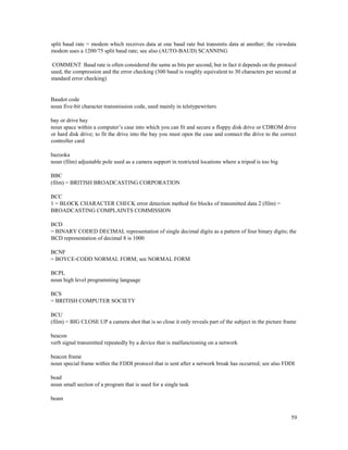59
split baud rate = modem which receives data at one baud rate but transmits data at another; the viewdata
modem uses a 1200/75 split baud rate; see also (AUTO-BAUD) SCANNING
COMMENT Baud rate is often considered the same as bits per second, but in fact it depends on the protocol
used, the compression and the error checking (300 baud is roughly equivalent to 30 characters per second at
standard error checking)
Baudot code
noun five-bit character transmission code, used mainly in teletypewriters
bay or drive bay
noun space within a computer’s case into which you can fit and secure a floppy disk drive or CDROM drive
or hard disk drive; to fit the drive into the bay you must open the case and connect the drive to the correct
controller card
bazooka
noun (film) adjustable pole used as a camera support in restricted locations where a tripod is too big
BBC
(film) = BRITISH BROADCASTING CORPORATION
BCC
1 = BLOCK CHARACTER CHECK error detection method for blocks of transmitted data 2 (film) =
BROADCASTING COMPLAINTS COMMISSION
BCD
= BINARY CODED DECIMAL representation of single decimal digits as a pattern of four binary digits; the
BCD representation of decimal 8 is 1000
BCNF
= BOYCE-CODD NORMAL FORM; see NORMAL FORM
BCPL
noun high level programming language
BCS
= BRITISH COMPUTER SOCIETY
BCU
(film) = BIG CLOSE UP a camera shot that is so close it only reveals part of the subject in the picture frame
beacon
verb signal transmitted repeatedly by a device that is malfunctioning on a network
beacon frame
noun special frame within the FDDI protocol that is sent after a network break has occurred; see also FDDI
bead
noun small section of a program that is used for a single task
beam
 