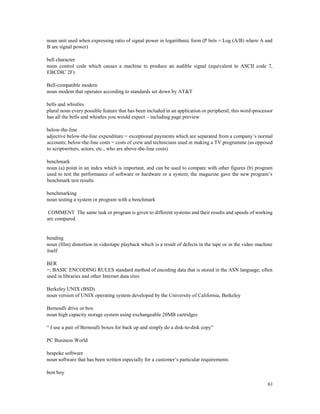 61
noun unit used when expressing ratio of signal power in logarithmic form (P bels = Log (A/B) where A and
B are signal power)
bell character
noun control code which causes a machine to produce an audible signal (equivalent to ASCII code 7,
EBCDIC 2F)
Bell-compatible modem
noun modem that operates according to standards set down by AT&T
bells and whistles
plural noun every possible feature that has been included in an application or peripheral; this word-processor
has all the bells and whistles you would expect – including page preview
below-the-line
adjective below-the-line expenditure = exceptional payments which are separated from a company’s normal
accounts; below-the-line costs = costs of crew and technicians used in making a TV programme (as opposed
to scriptwriters, actors, etc., who are above-the-line costs)
benchmark
noun (a) point in an index which is important, and can be used to compare with other figures (b) program
used to test the performance of software or hardware or a system; the magazine gave the new program’s
benchmark test results
benchmarking
noun testing a system or program with a benchmark
COMMENT The same task or program is given to different systems and their results and speeds of working
are compared
bending
noun (film) distortion in videotape playback which is a result of defects in the tape or in the video machine
itself
BER
=; BASIC ENCODING RULES standard method of encoding data that is stored in the ASN language; often
used in libraries and other Internet data sites
Berkeley UNIX (BSD)
noun version of UNIX operating system developed by the University of California, Berkeley
Bernoulli drive or box
noun high capacity storage system using exchangeable 20MB cartridges
“ I use a pair of Bernoulli boxes for back up and simply do a disk-to-disk copy”
PC Business World
bespoke software
noun software that has been written especially for a customer’s particular requirements
best boy
 