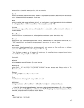 62
noun second in command on the electrical team on a film set
best fit
noun (a) (something) which is the nearest match to a requirement (b) function that selects the smallest free
space in main memory for a requested virtual page
Beta
noun first home VCR format developed by Sony; the system used 1/2-inch tape cassettes; the Beta standard
is no longer produced and the prevalent home video standard is currently VHS
beta site
noun company or person that tests new software (before it is released) in a real environment to make sure it
works correctly
beta software
noun software that has not finished all its testing before release and so may still contain bugs
beta test
noun second stage of tests performed on new software just before it is due to be released; see also ALPHA
TEST; the application has passed the alpha tests and is just entering the beta test phase
beta version
noun version of a software application that is almost ready to be released; we’ll try out the beta test software
on as many different PCs as possible to try and find all the bugs
“ The client was so eager to get his hands on the product that the managing director bypassed internal testing
and decided to let it go straight out to beta test”
Computing
Betacam
noun standard developed for video player and cameras
Betacam SP
noun (film) = BETACAM SUPERIOR PERFORMANCE a more accurate and sharper version of the
Betacam system
Betamax
noun Sony’s VHS home video cassette recorder
bezel
noun front cover of a computer’s casing or disk drive unit
Bézier curve
noun geometric curve; the overall shape is defined by two midpoints, called control handles
COMMENT Bézier curves are a feature of many high-end design software packages; they allow a designer
to create smooth curves by defining a number of points. The PostScript page description language uses Bézier
curves to define the shapes of characters during printing
BFI
= BRITISH FILM INSTITUTE
 