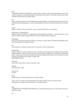 63
BGP
= BORDER GATEWAY PROTOCOL a protocol allows routers to share routing information to allow each
router to calculate the most efficient path for information; this protocol is most often used between routers
installed at Internet Service Providers (ISPs)
bias
noun (a) electrical reference level (b) high frequency signal added to recorded information to minimize noise
and distortion (the high frequency is removed on playback) (c) deviation of statistical results from a reference
level
biased
adjective which has a bias; biased data = data or records which point to one conclusion
bibliographic or bibliographical
adjective referring to books or to bibliographies; bibliographical information = information about a book
(name of author, number of pages, ISBN, etc.) which is used for library cataloguing
bibliography
noun (a) list of documents and books which are relevant to a certain subject; he printed a bibliography at the
end of each chapter (b) catalogue of books
bid
noun attempt by a computer to gain control of a network in order to transmit data
bi-directional
adjective (operation or process) that can occur in forward or reverse directions; bi-directional file transfer;
bi-directional bus = data or control lines that can carry signals travelling in two directions; bi-directional
printer = printer which is able to print characters from left to right and from right to left as the head is moving
forward or backward across the paper; compare with
OMNIDIRECTIONAL
bifurcation
noun system where there are only two possible results
Big Blue
noun (informal) = IBM
big close up
see BCU
billion
number equal to one thousand million or one million million
Note in the US it means one thousand million, but in GB it usually means one million million.
With figures it is usually written bn: $5bn (say ‘five billion dollars’)
BIM
= BEGINNING OF INFORMATION MARK noun symbol indicating the start of a data stream stored on a
disk drive or tape
bin
 