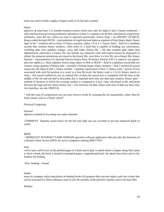64
noun tray used to hold a supply of paper ready to be fed into a printer
binary
adjective & noun base 2 or number notation system which uses only the digits 0 and 1; binary arithmetic =
rules and functions governing arithmetic operations in base 2; computers do all their calculations using binary
arithmetic, since the two values are easy to represent electrically; binary chop = see BINARY SEARCH;
binary coded decimal (BCD) = representation of single decimal digits as a pattern of four binary digits; binary
digit or bit = smallest unit in (base 2) binary notation, either a 0 or a 1; binary field = field (in a database
record) that contains binary numbers; often refers to a field that is capable of holding any information,
including data, text, graphics images, voice and video; binary file = file that contains data rather than
alphanumeric characters; a binary file can include any character code and cannot always be displayed or
edited; the program instructions are stored in the binary file; your letter is a text file, not a binary file; binary
fraction = representation of a decimal fraction binary form; the binary fraction 0.011 is equal to one quarter
plus one eighth (i.e. three eighths); binary large object or blob or BLOb = field in a database record that can
contain a large quantity of binary data – normally a bitmap image; binary notation = base 2 numerical system
using only the digits 0 and 1; binary number = quantity represented in base 2; binary scale = power of two
associated with each bit position in a word; in a four bit word, the binary scale is 1,2,4,8; binary search or
chop = fast search method for use on ordered lists of data; the search key is compared with the data in the
middle of the list and one half is discarded, this is repeated until only one data item remains; binary split =
method of iteration in which the existing number is compared to a new value calculated as the mid-point
between the high and low limits; binary tree = tree structure for data, where each item of data can have only
two branches; see also DIGITAL
“ with this type of compression you can only retrieve words by scanning the list sequentially, rather than by
faster means such as a binary search”
Practical Computing
binaural
adjective method of recording two audio channels
COMMENT Separate sound tracks for the left and right ears are recorded to provide enhanced depth of
sound
BIND
= BERKELEY INTERNET NAME DOMAIN specialist software application that provides the functions of
a Domain Name Server (DNS) for server computers running BSD UNIX
bind
verb to put a stiff cover on the printed pages of a book and to glue or attach sheets of paper along their spine
to form a book; the book is bound in laminated paper; a paperbound book; the sheets have been sent to the
bindery for binding
Note binding – bound
binder
noun (a) company which specializes in binding books (b) program that converts object code into a form that
can be executed (c) (film) substance used to join the metallic oxide particles together and to the base film
Bindery
 