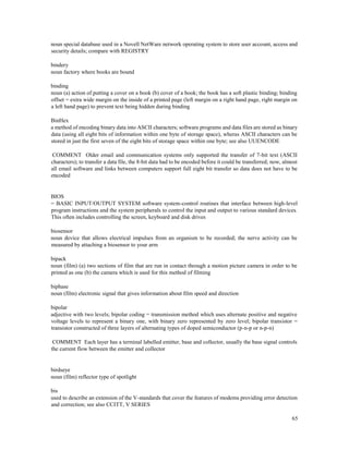 65
noun special database used in a Novell NetWare network operating system to store user account, access and
security details; compare with REGISTRY
bindery
noun factory where books are bound
binding
noun (a) action of putting a cover on a book (b) cover of a book; the book has a soft plastic binding; binding
offset = extra wide margin on the inside of a printed page (left margin on a right hand page, right margin on
a left hand page) to prevent text being hidden during binding
BinHex
a method of encoding binary data into ASCII characters; software programs and data files are stored as binary
data (using all eight bits of information within one byte of storage space), wheras ASCII characters can be
stored in just the first seven of the eight bits of storage space within one byte; see also UUENCODE
COMMENT Older email and communication systems only supported the transfer of 7-bit text (ASCII
characters); to transfer a data file, the 8-bit data had to be encoded before it could be transferred; now, almost
all email software and links between computers support full eight bit transfer so data does not have to be
encoded
BIOS
= BASIC INPUT/OUTPUT SYSTEM software system-control routines that interface between high-level
program instructions and the system peripherals to control the input and output to various standard devices.
This often includes controlling the screen, keyboard and disk drives
biosensor
noun device that allows electrical impulses from an organism to be recorded; the nerve activity can be
measured by attaching a biosensor to your arm
bipack
noun (film) (a) two sections of film that are run in contact through a motion picture camera in order to be
printed as one (b) the camera which is used for this method of filming
biphase
noun (film) electronic signal that gives information about film speed and direction
bipolar
adjective with two levels; bipolar coding = transmission method which uses alternate positive and negative
voltage levels to represent a binary one, with binary zero represented by zero level; bipolar transistor =
transistor constructed of three layers of alternating types of doped semiconductor (p-n-p or n-p-n)
COMMENT Each layer has a terminal labelled emitter, base and collector, usually the base signal controls
the current flow between the emitter and collector
birdseye
noun (film) reflector type of spotlight
bis
used to describe an extension of the V-standards that cover the features of modems providing error detection
and correction; see also CCITT, V SERIES
 