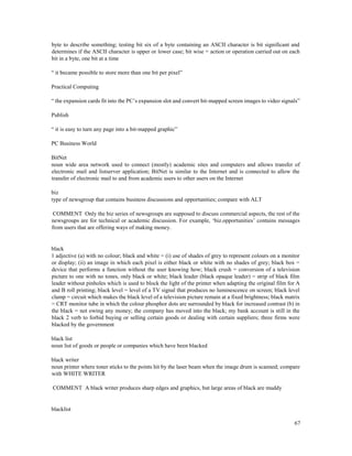 67
byte to describe something; testing bit six of a byte containing an ASCII character is bit significant and
determines if the ASCII character is upper or lower case; bit wise = action or operation carried out on each
bit in a byte, one bit at a time
“ it became possible to store more than one bit per pixel”
Practical Computing
“ the expansion cards fit into the PC’s expansion slot and convert bit-mapped screen images to video signals”
Publish
“ it is easy to turn any page into a bit-mapped graphic”
PC Business World
BitNet
noun wide area network used to connect (mostly) academic sites and computers and allows transfer of
electronic mail and listserver application; BitNet is similar to the Internet and is connected to allow the
transfer of electronic mail to and from academic users to other users on the Internet
biz
type of newsgroup that contains business discussions and opportunities; compare with ALT
COMMENT Only the biz series of newsgroups are supposed to discuss commercial aspects, the rest of the
newsgroups are for technical or academic discussion. For example, ‘biz.opportunities’ contains messages
from users that are offering ways of making money.
black
1 adjective (a) with no colour; black and white = (i) use of shades of grey to represent colours on a monitor
or display; (ii) an image in which each pixel is either black or white with no shades of grey; black box =
device that performs a function without the user knowing how; black crush = conversion of a television
picture to one with no tones, only black or white; black leader (black opaque leader) = strip of black film
leader without pinholes which is used to block the light of the printer when adapting the original film for A
and B roll printing; black level = level of a TV signal that produces no luminescence on screen; black level
clamp = circuit which makes the black level of a television picture remain at a fixed brightness; black matrix
= CRT monitor tube in which the colour phosphor dots are surrounded by black for increased contrast (b) in
the black = not owing any money; the company has moved into the black; my bank account is still in the
black 2 verb to forbid buying or selling certain goods or dealing with certain suppliers; three firms were
blacked by the government
black list
noun list of goods or people or companies which have been blacked
black writer
noun printer where toner sticks to the points hit by the laser beam when the image drum is scanned; compare
with WHITE WRITER
COMMENT A black writer produces sharp edges and graphics, but large areas of black are muddy
blacklist
 