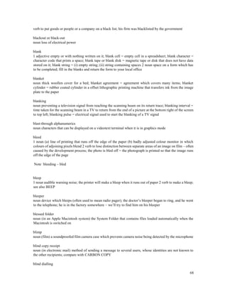68
verb to put goods or people or a company on a black list; his firm was blacklisted by the government
blackout or black-out
noun loss of electrical power
blank
1 adjective empty or with nothing written on it; blank cell = empty cell in a spreadsheet; blank character =
character code that prints a space; blank tape or blank disk = magnetic tape or disk that does not have data
stored on it; blank string = (i) empty string; (ii) string containing spaces 2 noun space on a form which has
to be completed; fill in the blanks and return the form to your local office
blanket
noun thick woollen cover for a bed; blanket agreement = agreement which covers many items; blanket
cylinder = rubber coated cylinder in a offset lithographic printing machine that transfers ink from the image
plate to the paper
blanking
noun preventing a television signal from reaching the scanning beam on its return trace; blanking interval =
time taken for the scanning beam in a TV to return from the end of a picture at the bottom right of the screen
to top left; blanking pulse = electrical signal used to start the blanking of a TV signal
blast-through alphanumerics
noun characters that can be displayed on a videotext terminal when it is in graphics mode
bleed
1 noun (a) line of printing that runs off the edge of the paper (b) badly adjusted colour monitor in which
colours of adjoining pixels blend 2 verb to lose distinction between separate areas of an image on film – often
caused by the development process; the photo is bled off = the photograph is printed so that the image runs
off the edge of the page
Note bleeding – bled
bleep
1 noun audible warning noise; the printer will make a bleep when it runs out of paper 2 verb to make a bleep;
see also BEEP
bleeper
noun device which bleeps (often used to mean radio pager); the doctor’s bleeper began to ring, and he went
to the telephone; he is in the factory somewhere – we’ll try to find him on his bleeper
blessed folder
noun (in an Apple Macintosh system) the System Folder that contains files loaded automatically when the
Macintosh is switched on
blimp
noun (film) a soundproofed film camera case which prevents camera noise being detected by the microphone
blind copy receipt
noun (in electronic mail) method of sending a message to several users, whose identities are not known to
the other recipients; compare with CARBON COPY
blind dialling
 