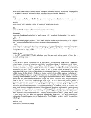 69
noun ability of a modem to dial out even if the line appears dead, used on certain private lines; blind keyboard
= keyboard whose output is not displayed but is stored directly on magnetic tape or disk
blink
verb way a cursor flashes on and off to show you where you are positioned on the screen or in a document
blinking
noun flashing effect caused by varying the intensity of a displayed character
blip
noun small mark on a tape or film counted to determine the position
blister pack
noun type of packing where the item for sale is covered with a thin plastic sheet sealed to a card backing
blit or
bitblt
verb (in computer graphics) to move a block of bits from one memory location to another; if the computer
has a memory-mapped display a bitblt effectively moves an image on screen
blitter
noun electronic component designed to process or move a bit-mapped image from one area of memory to
another; the new blitter chip speeds up the graphics display; blitting = transferring a bitmap image from a
storage device to an output window
blob or BLOb
= BINARY LARGE OBJECT field in a database record that can contain a large quantity of binary data –
normally a bitmap image
block
1 noun (a) series of items grouped together; he bought a block of 6,000 shares; block booking = booking of
several seats or rooms at the same time; the company has a block booking for twenty seats on the plane or
for ten rooms at the hotel (b) piece of metal from which a halftone or line drawing is printed (c) number of
stored records treated as a single unit; block character check (BCC) = error detection method for blocks of
transmitted data; block copy = to duplicate a block of data to another section of memory; (in a word-
processor) block delete = to delete a selected area of text; block device = device that manipulates many bytes
of data at once; the disk drive is a block device that can transfer 256bytes of data at a time; block diagram =
illustration of the way the main components in a system are connected, but without detail; the first step to
designing a new computer is to draw out a block diagram of its main components; block error rate = number
of blocks of data that contain errors compared with the total number transmitted; block length = number of
bytes of data in a block; (in a word-processor) block move = to move selected text from one area of a
document to another; (in memory) to move the contents of an area of memory to another area of memory;
block operation = process carried out on a block of data; block parity = parity error check on a block of data;
(in a word-processor) block protection = to prevent a selected block of text being split by an automatic page
break; block transfer = moving large numbers of records around in memory; building block = self-contained
unit that can be joined to others to form a system; interblock gap (IBG) = space between two blocks of stored
data (d) wide printed bar; block cursor = cursor the shape of a solid rectangle that fills a character position;
block diagram = graphical representation of a system or program operation (e) block capitals or block letters
= capital letters (such as A,B,C); write your name and address in block letters 2 verb (a) to stop something
taking place; he used his casting vote to block the motion (b) to block in = to sketch roughly the main items
of a design
blocking factor
noun number of records in a block
 