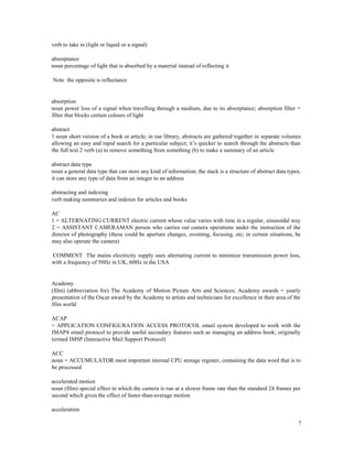 7
verb to take in (light or liquid or a signal)
absorptance
noun percentage of light that is absorbed by a material instead of reflecting it
Note the opposite is reflectance
absorption
noun power loss of a signal when travelling through a medium, due to its absorptance; absorption filter =
filter that blocks certain colours of light
abstract
1 noun short version of a book or article; in our library, abstracts are gathered together in separate volumes
allowing an easy and rapid search for a particular subject; it’s quicker to search through the abstracts than
the full text 2 verb (a) to remove something from something (b) to make a summary of an article
abstract data type
noun a general data type that can store any kind of information; the stack is a structure of abstract data types,
it can store any type of data from an integer to an address
abstracting and indexing
verb making summaries and indexes for articles and books
AC
1 = ALTERNATING CURRENT electric current whose value varies with time in a regular, sinusoidal way
2 = ASSISTANT CAMERAMAN person who carries out camera operations under the instruction of the
director of photography (these could be aperture changes, zooming, focusing, etc; in certain situations, he
may also operate the camera)
COMMENT The mains electricity supply uses alternating current to minimize transmission power loss,
with a frequency of 50Hz in UK, 60Hz in the USA
Academy
(film) (abbreviation for) The Academy of Motion Picture Arts and Sciences; Academy awards = yearly
presentation of the Oscar award by the Academy to artists and technicians for excellence in their area of the
film world
ACAP
= APPLICATION CONFIGURATION ACCESS PROTOCOL email system developed to work with the
IMAP4 email protocol to provide useful secondary features such as managing an address book; originally
termed IMSP (Interactive Mail Support Protocol)
ACC
noun = ACCUMULATOR most important internal CPU storage register, containing the data word that is to
be processed
accelerated motion
noun (film) special effect in which the camera is run at a slower frame rate than the standard 24 frames per
second which gives the effect of faster-than-average motion
acceleration
 