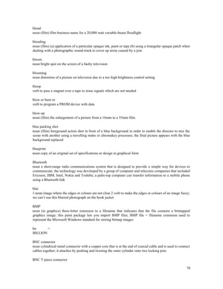 70
blond
noun (film) film business name for a 20,000 watt variable-beam floodlight
blooding
noun (film) (a) application of a particular opaque ink, paint or tape (b) using a triangular opaque patch when
dealing with a photographic sound-track to cover up noise caused by a join
bloom
noun bright spot on the screen of a faulty television
blooming
noun distortion of a picture on television due to a too high brightness control setting
bloop
verb to pass a magnet over a tape to erase signals which are not needed
blow or burn in
verb to program a PROM device with data
blow-up
noun (film) the enlargement of a picture from a 16mm to a 35mm film
blue packing shot
noun (film) foreground action shot in front of a blue background in order to enable the director to mix the
scene with another using a travelling matte or chromakey processes; the final picture appears with the blue
background replaced
blueprint
noun copy of an original set of specifications or design in graphical form
Bluetooth
noun a short-range radio communications system that is designed to provide a simple way for devices to
communicate; the technology was developed by a group of computer and telecoms companies that included
Ericsson, IBM, Intel, Nokia and Toshiba; a palm-top computer can transfer information to a mobile phone
using a Bluetooth link
blur
1 noun image where the edges or colours are not clear 2 verb to make the edges or colours of an image fuzzy;
we can’t use this blurred photograph on the book jacket
BMP
noun (in graphics) three-letter extension to a filename that indicates that the file contains a bitmapped
graphics image; this paint package lets you import BMP files; BMP file = filename extension used to
represent the Microsoft Windows standard for storing bitmap images
bn =
BILLION
BNC connector
noun cylindrical metal connector with a copper core that is at the end of coaxial cable and is used to connect
cables together; it attaches by pushing and twisting the outer cylinder onto two locking pins
BNC T-piece connector
 
