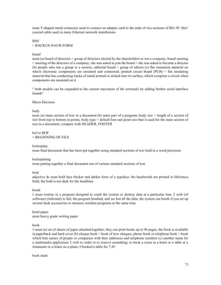 71
noun T-shaped metal connector used to connect an adapter card to the ends of two sections of RG-58 ‘thin’
coaxial cable used in many Ethernet network installations
BNF
= BACKUS-NAUR-FORM
board
noun (a) board of directors = group of directors elected by the shareholders to run a company; board meeting
= meeting of the directors of a company; she was asked to join the board = she was asked to become a director
(b) people who run a group or a society; editorial board = group of editors (c) flat insulation material on
which electronic components are mounted and connected; printed circuit board (PCB) = flat insulating
material that has conducting tracks of metal printed or etched onto its surface, which complete a circuit when
components are mounted on it
“ both models can be expanded to the current maximum of the terminals by adding further serial interface
boards”
Micro Decision
body
noun (a) main section of text in a document (b) main part of a program; body size = length of a section of
text from top to bottom in points; body type = default font and point size that is used for the main section of
text in a document; compare with HEADER, FOOTER
bof or BOF
= BEGINNING OF FILE
boilerplate
noun final document that has been put together using standard sections of text held in a word processor
boilerplating
noun putting together a final document out of various standard sections of text
bold
adjective & noun bold face thicker and darker form of a typeface; the headwords are printed in Helvetica
bold; the bold is too dark for the headlines
bomb
1 noun routine in a program designed to crash the system or destroy data at a particular time 2 verb (of
software) (informal) to fail; the program bombed, and we lost all the data; the system can bomb if you set up
several desk accessories or memory-resident programs at the same time
bond paper
noun heavy grade writing paper
book
1 noun (a) set of sheets of paper attached together; they can print books up to 96 pages; the book is available
in paperback and hard cover (b) cheque book = book of new cheques; phone book or telephone book = book
which lists names of people or companies with their addresses and telephone numbers (c) another name for
a multimedia application 2 verb to order or to reserve something; to book a room in a hotel or a table at a
restaurant or a ticket on a plane; I booked a table for 7.45
book mark
 