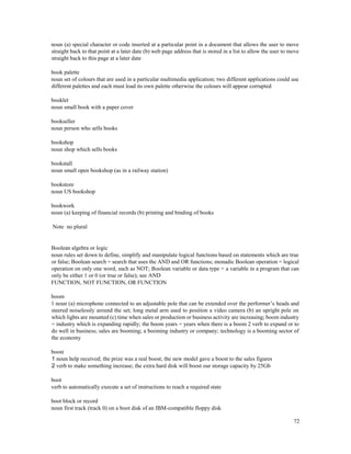 72
noun (a) special character or code inserted at a particular point in a document that allows the user to move
straight back to that point at a later date (b) web page address that is stored in a list to allow the user to move
straight back to this page at a later date
book palette
noun set of colours that are used in a particular multimedia application; two different applications could use
different palettes and each must load its own palette otherwise the colours will appear corrupted
booklet
noun small book with a paper cover
bookseller
noun person who sells books
bookshop
noun shop which sells books
bookstall
noun small open bookshop (as in a railway station)
bookstore
noun US bookshop
bookwork
noun (a) keeping of financial records (b) printing and binding of books
Note no plural
Boolean algebra or logic
noun rules set down to define, simplify and manipulate logical functions based on statements which are true
or false; Boolean search = search that uses the AND and OR functions; monadic Boolean operation = logical
operation on only one word, such as NOT; Boolean variable or data type = a variable in a program that can
only be either 1 or 0 (or true or false); see AND
FUNCTION, NOT FUNCTION, OR FUNCTION
boom
1 noun (a) microphone connected to an adjustable pole that can be extended over the performer’s heads and
steered noiselessly around the set; long metal arm used to position a video camera (b) an upright pole on
which lights are mounted (c) time when sales or production or business activity are increasing; boom industry
= industry which is expanding rapidly; the boom years = years when there is a boom 2 verb to expand or to
do well in business; sales are booming; a booming industry or company; technology is a booming sector of
the economy
boost
1 noun help received; the prize was a real boost; the new model gave a boost to the sales figures
2 verb to make something increase; the extra hard disk will boost our storage capacity by 25Gb
boot
verb to automatically execute a set of instructions to reach a required state
boot block or record
noun first track (track 0) on a boot disk of an IBM-compatible floppy disk
 