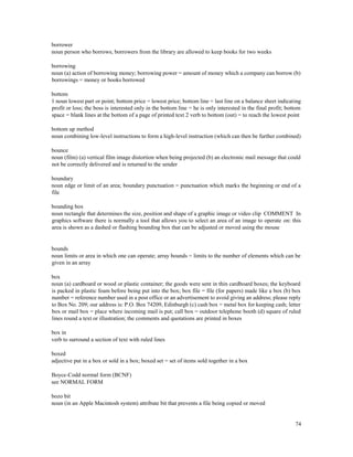 74
borrower
noun person who borrows; borrowers from the library are allowed to keep books for two weeks
borrowing
noun (a) action of borrowing money; borrowing power = amount of money which a company can borrow (b)
borrowings = money or books borrowed
bottom
1 noun lowest part or point; bottom price = lowest price; bottom line = last line on a balance sheet indicating
profit or loss; the boss is interested only in the bottom line = he is only interested in the final profit; bottom
space = blank lines at the bottom of a page of printed text 2 verb to bottom (out) = to reach the lowest point
bottom up method
noun combining low-level instructions to form a high-level instruction (which can then be further combined)
bounce
noun (film) (a) vertical film image distortion when being projected (b) an electronic mail message that could
not be correctly delivered and is returned to the sender
boundary
noun edge or limit of an area; boundary punctuation = punctuation which marks the beginning or end of a
file
bounding box
noun rectangle that determines the size, position and shape of a graphic image or video clip COMMENT In
graphics software there is normally a tool that allows you to select an area of an image to operate on: this
area is shown as a dashed or flashing bounding box that can be adjusted or moved using the mouse
bounds
noun limits or area in which one can operate; array bounds = limits to the number of elements which can be
given in an array
box
noun (a) cardboard or wood or plastic container; the goods were sent in thin cardboard boxes; the keyboard
is packed in plastic foam before being put into the box; box file = file (for papers) made like a box (b) box
number = reference number used in a post office or an advertisement to avoid giving an address; please reply
to Box No. 209; our address is: P.O. Box 74209, Edinburgh (c) cash box = metal box for keeping cash; letter
box or mail box = place where incoming mail is put; call box = outdoor telephone booth (d) square of ruled
lines round a text or illustration; the comments and quotations are printed in boxes
box in
verb to surround a section of text with ruled lines
boxed
adjective put in a box or sold in a box; boxed set = set of items sold together in a box
Boyce-Codd normal form (BCNF)
see NORMAL FORM
bozo bit
noun (in an Apple Macintosh system) attribute bit that prevents a file being copied or moved
 