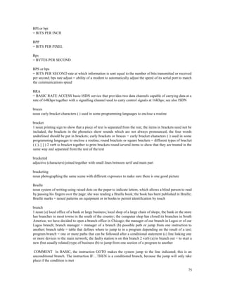 75
BPI or bpi
= BITS PER INCH
BPP
= BITS PER PIXEL
Bps
= BYTES PER SECOND
BPS or bps
= BITS PER SECOND rate at which information is sent equal to the number of bits transmitted or received
per second; bps rate adjust = ability of a modem to automatically adjust the speed of its serial port to match
the communications speed
BRA
= BASIC RATE ACCESS basic ISDN service that provides two data channels capable of carrying data at a
rate of 64Kbps together with a signalling channel used to carry control signals at 16Kbps; see also ISDN
braces
noun curly bracket characters ( ) used in some programming languages to enclose a routine
bracket
1 noun printing sign to show that a piece of text is separated from the rest; the items in brackets need not be
included; the brackets in the phonetics show sounds which are not always pronounced; the four words
underlined should be put in brackets; curly brackets or braces = curly bracket characters ( ) used in some
programming languages to enclose a routine; round brackets or square brackets = different types of bracket
( ( ), [ ] ) 2 verb to bracket together to print brackets round several items to show that they are treated in the
same way and separated from the rest of the text
bracketed
adjective (characters) joined together with small lines between serif and main part
bracketing
noun photographing the same scene with different exposures to make sure there is one good picture
Braille
noun system of writing using raised dots on the paper to indicate letters, which allows a blind person to read
by passing his fingers over the page; she was reading a Braille book; the book has been published in Braille;
Braille marks = raised patterns on equipment or in books to permit identification by touch
branch
1 noun (a) local office of a bank or large business; local shop of a large chain of shops; the bank or the store
has branches in most towns in the south of the country; the computer shop has closed its branches in South
America; we have decided to open a branch office in Chicago; the manager of our branch in Lagos or of our
Lagos branch; branch manager = manager of a branch (b) possible path or jump from one instruction to
another; branch table = table that defines where to jump to in a program depending on the result of a test;
program branch = one or more paths that can be followed after a conditional statement (c) line linking one
or more devices to the main network; the faulty station is on this branch 2 verb (a) to branch out = to start a
new (but usually related) type of business (b) to jump from one section of a program to another
COMMENT In BASIC, the instruction GOTO makes the system jump to the line indicated; this is an
unconditional branch. The instruction IF…THEN is a conditional branch, because the jump will only take
place if the condition is met
 