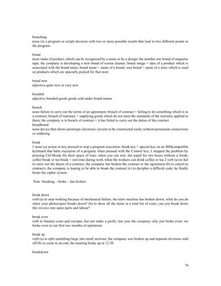 76
branching
noun (in a program or script) decision with two or more possible results that lead to two different points in
the program
brand
noun make of product, which can be recognized by a name or by a design; the number one brand of magnetic
tape; the company is developing a new brand of screen cleaner; brand image = idea of a product which is
associated with the brand name; brand name = name of a brand; own brand = name of a store which is used
on products which are specially packed for that store
brand new
adjective quite new or very new
branded
adjective branded goods goods sold under brand names
breach
noun failure to carry out the terms of an agreement; breach of contract = failing to do something which is in
a contract; breach of warranty = supplying goods which do not meet the standards of the warranty applied to
them; the company is in breach of contract = it has failed to carry out the duties of the contract
breadboard
noun device that allows prototype electronic circuits to be constructed easily without permanent connections
or soldering
break
1 noun (a) action or key pressed to stop a program execution; break key = special key on an IBMcompatible
keyboard that halts execution of a program when pressed with the Control key; I stopped the problem by
pressing Ctrl-Break (b) short space of time, when you can rest; she typed for two hours without a break;
coffee break or tea break = rest time during work when the workers can drink coffee or tea 2 verb (a) to fail
to carry out the duties of a contract; the company has broken the contract or the agreement (b) to cancel (a
contract); the company is hoping to be able to break the contract (c) to decipher a difficult code; he finally
broke the cipher system
Note breaking – broke – has broken
break down
verb (a) to stop working because of mechanical failure; the telex machine has broken down; what do you do
when your photocopier breaks down? (b) to show all the items in a total list of costs; can you break down
this invoice into spare parts and labour?
break even
verb to balance costs and receipts, but not make a profit; last year the company only just broke even; we
broke even in our first two months of operations
break up
verb (a) to split something large into small sections; the company was broken up and separate divisions sold
off (b) to come to an end; the meeting broke up at 12.30
breakdown
 