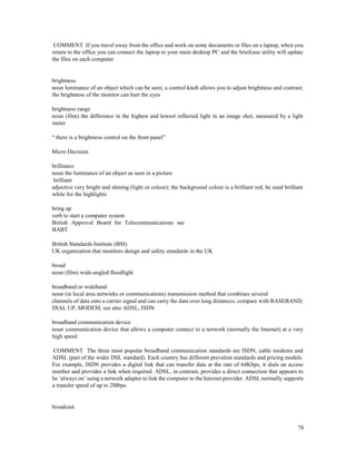 78
COMMENT If you travel away from the office and work on some documents or files on a laptop, when you
return to the office you can connect the laptop to your main desktop PC and the briefcase utility will update
the files on each computer
brightness
noun luminance of an object which can be seen; a control knob allows you to adjust brightness and contrast;
the brightness of the monitor can hurt the eyes
brightness range
noun (film) the difference in the highest and lowest reflected light in an image shot, measured by a light
meter
“ there is a brightness control on the front panel”
Micro Decision
brilliance
noun the luminance of an object as seen in a picture
brilliant
adjective very bright and shining (light or colour); the background colour is a brilliant red; he used brilliant
white for the highlights
bring up
verb to start a computer system
British Approval Board for Telecommunications see
BABT
British Standards Institute (BSI)
UK organization that monitors design and safety standards in the UK
broad
noun (film) wide-angled floodlight
broadband or wideband
noun (in local area networks or communications) transmission method that combines several
channels of data onto a carrier signal and can carry the data over long distances; compare with BASEBAND;
DIAL UP, MODEM; see also ADSL, ISDN
broadband communication device
noun communication device that allows a computer connect to a network (normally the Internet) at a very
high speed
COMMENT The three most popular broadband communication standards are ISDN, cable modems and
ADSL (part of the wider DSL standard). Each country has different prevalent standards and pricing models.
For example, ISDN provides a digital link that can transfer data at the rate of 64Kbps; it dials an access
number and provides a link when required. ADSL, in contrast, provides a direct connection that appears to
be ‘always on’ using a network adapter to link the computer to the Internet provider. ADSL normally supports
a transfer speed of up to 2Mbps.
broadcast
 