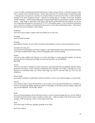 79
1 noun (a) (radio communications) data transmission to many receivers (b) (in a network) message or data
sent to a group of users; broadcast homes = homes with at least one TV or radio receiver; broadcast message
= message sent to everyone on a network; five minutes before we shut down the LAN, we send a broadcast
message to all users; broadcast network = network for sending data to a number of receivers; broadcast
satellite technique = method of providing greatest channel bandwidth for a geostationary satellite; broadcast
quality = video image or signal that is the same as that used by professional television stations; we can use
your multimedia presentation as the advert on TV if it’s of broadcast quality 2 verb to distribute information
over a wide area or audience; he broadcast the latest news over the radio; broadcasting station = radio station
that transmits received signals to other stations
broadsheet
noun uncut sheet of paper or paper which has printing on one side only
broadside
noun US publicity leaflet
brochure
noun publicity booklet; we sent off for a brochure about holidays in Greece or about maintenance services
bromide or bromide print
noun (a) positive photographic print from a negative or the finished product from a phototypesetting machine;
in 24 hours we had bromides ready to film (b) lithographic plate used for proofing
brouter
noun device that combines the functions of a router and bridge to connect networks together; the brouter
provides dynamic routing and can bridge two local area networks; see also BRIDGE,
ROUTER
browse
verb (a) to view data in a database or online system (b) to search through and access database material without
permission; browsing = to move through a multimedia title or through a list of files or through sites on the
Internet in no particular order; you control which page you move to next and what you view; see also
SURFING
browse mode
noun mode of operation in multimedia software that allows a user to move between pages in no fixed order
browser
noun software utility or front-end that allows a user to easily access and search through text or a database; a
browser can decode the HTML tags that are used to format pages on the Internet and can display images and
text; see also MOSAIC, NETSCAPE, WWW
brush
noun tool in paint package software that draws pixels on screen; the paint package lets you vary the width of
the brush (in pixels) and the colour it produces; brush style = width and shape of the brush tool in a paint
package; to fill in a big area, I select a wide, square brush style
brute
noun (film) large 10,000 watt spotlight, generally an arc lamp
brute force method
 