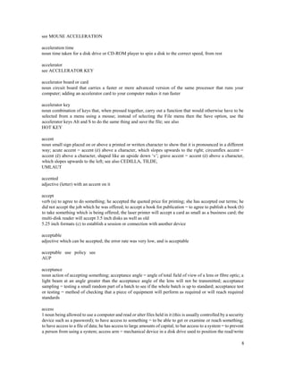 8
see MOUSE ACCELERATION
acceleration time
noun time taken for a disk drive or CD-ROM player to spin a disk to the correct speed, from rest
accelerator
see ACCELERATOR KEY
accelerator board or card
noun circuit board that carries a faster or more advanced version of the same processor that runs your
computer; adding an accelerator card to your computer makes it run faster
accelerator key
noun combination of keys that, when pressed together, carry out a function that would otherwise have to be
selected from a menu using a mouse; instead of selecting the File menu then the Save option, use the
accelerator keys Alt and S to do the same thing and save the file; see also
HOT KEY
accent
noun small sign placed on or above a printed or written character to show that it is pronounced in a different
way; acute accent = accent (é) above a character, which slopes upwards to the right; circumflex accent =
accent (ê) above a character, shaped like an upside down ‘v’; grave accent = accent (è) above a character,
which slopes upwards to the left; see also CEDILLA, TILDE,
UMLAUT
accented
adjective (letter) with an accent on it
accept
verb (a) to agree to do something; he accepted the quoted price for printing; she has accepted our terms; he
did not accept the job which he was offered; to accept a book for publication = to agree to publish a book (b)
to take something which is being offered; the laser printer will accept a card as small as a business card; the
multi-disk reader will accept 3.5 inch disks as well as old
5.25 inch formats (c) to establish a session or connection with another device
acceptable
adjective which can be accepted; the error rate was very low, and is acceptable
acceptable use policy see
AUP
acceptance
noun action of accepting something; acceptance angle = angle of total field of view of a lens or fibre optic; a
light beam at an angle greater than the acceptance angle of the lens will not be transmitted; acceptance
sampling = testing a small random part of a batch to see if the whole batch is up to standard; acceptance test
or testing = method of checking that a piece of equipment will perform as required or will reach required
standards
access
1 noun being allowed to use a computer and read or alter files held in it (this is usually controlled by a security
device such as a password); to have access to something = to be able to get or examine or reach something;
to have access to a file of data; he has access to large amounts of capital; to bar access to a system = to prevent
a person from using a system; access arm = mechanical device in a disk drive used to position the read/write
 