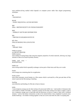 80
noun problem-solving method which depends on computer power rather than elegant programming
techniques
BS
= BACKSPACE
BSAM
= BASIC SEQUENTIAL ACCESS METHOD
BSC
(film) = BRITISH SOCIETY OF CINEMATOGRAPHY
BSD
= BERKLEY SOFTWARE DISTRIBUTION
BSI
= BRITISH STANDARDS INSTITUTE
BTL filter
(film) see BEHIND-THE-LENS FILTER
btree
= BINARY TREE
bubble jet printer
see INK-JET PRINTER
bubble memory
noun method of storing binary data using the magnetic properties of certain materials, allowing very large
amounts of data to be stored in primary memory
bubble pack noun =
BLISTER PACK
bubble sort
noun sorting method which repeatedly exchanges various pairs of data items until they are in order
bucket
noun storage area containing data for an application
buckle switch
noun (film) automatic circuit breaker in a film camera which is activated by a film jam and shuts off the
motor to prevent the film tearing or buckling
buckling
noun distortion and bending of a film due to heat or dryness
buffer
1 noun temporary storage area for data waiting to be processed; buffer size = total number of characters that
can be held in a buffer; I/O buffer = temporary storage area for data waiting to be input or output 2 verb to
use a temporary storage area to hold data until the processor or device is ready to deal with it; buffered
memory = device that allows instructions or data to be entered before it has completed its present ones;
double buffering = two buffers working together so that one can be read while the other is accepting data
 