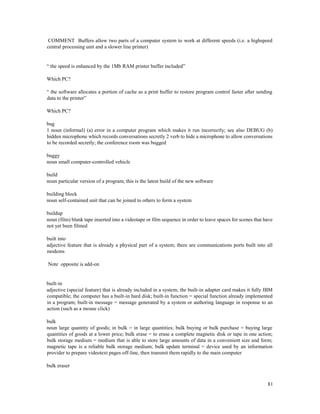 81
COMMENT Buffers allow two parts of a computer system to work at different speeds (i.e. a highspeed
central processing unit and a slower line printer)
“ the speed is enhanced by the 1Mb RAM printer buffer included”
Which PC?
“ the software allocates a portion of cache as a print buffer to restore program control faster after sending
data to the printer”
Which PC?
bug
1 noun (informal) (a) error in a computer program which makes it run incorrectly; see also DEBUG (b)
hidden microphone which records conversations secretly 2 verb to hide a microphone to allow conversations
to be recorded secretly; the conference room was bugged
buggy
noun small computer-controlled vehicle
build
noun particular version of a program; this is the latest build of the new software
building block
noun self-contained unit that can be joined to others to form a system
buildup
noun (film) blank tape inserted into a videotape or film sequence in order to leave spaces for scenes that have
not yet been filmed
built into
adjective feature that is already a physical part of a system; there are communications ports built into all
modems
Note opposite is add-on
built-in
adjective (special feature) that is already included in a system; the built-in adapter card makes it fully IBM
compatible; the computer has a built-in hard disk; built-in function = special function already implemented
in a program; built-in message = message generated by a system or authoring language in response to an
action (such as a mouse click)
bulk
noun large quantity of goods; in bulk = in large quantities; bulk buying or bulk purchase = buying large
quantities of goods at a lower price; bulk erase = to erase a complete magnetic disk or tape in one action;
bulk storage medium = medium that is able to store large amounts of data in a convenient size and form;
magnetic tape is a reliable bulk storage medium; bulk update terminal = device used by an information
provider to prepare videotext pages off-line, then transmit them rapidly to the main computer
bulk eraser
 