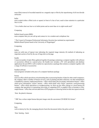 82
noun (film) removal of recorded material on a magnetic tape or film by the repositioning of all iron dioxide
molecules
bullet
noun symbol (often a filled circle or square) in front of a line of text, used to draw attention to a particular
line in a list
“ For a bullet chart use four to six bullet points and no more than six to eight words each”
Computing
bulletin board system (BBS)
noun computer that you can call up and connect to via a modem and a telephone line
“ The Council of European Professional Informatics Societies has instituted an experimental
Bulletin Board System based at the University of Wageningen”
Computing
bullets
noun (a) solid area of typeset tone indicating the required image intensity (b) method of indicating an
important section of text by the use of large dots on the page
bundle
1 noun (a) number of optic fibres gathered together (b) package containing a computer together with software
or accessories offered at a special price; the bundle now includes a PC with spreadsheet and database
applications for just £999 2 verb to market at a special price a package that contains a computer together with
a range of software or accessories
bundled software
noun programs included in the price of a computer hardware package
bureau
noun (a) office which specializes in keyboarding data or processing batches of data for other small companies;
the company offers a number of bureau services, such as printing and data collection; our data manipulation
is handled by a bureau; employment bureau = office which finds jobs for people; information bureau = office
which gives information; visitors’ bureau = office which deals with visitors’ questions; word-processing
bureau = office which specializes in wordprocessing; we farm out the office typing to a local bureau (b)
company that specializes in typesetting from disks or outputting DTP or graphics files to bromide or film;
output bureau = office that converts data from a DTP program or a drawing stored on disk into typeset artwork
Note the plural is bureaux
“ IMC has a colour output bureau that puts images onto the uncommon CD-ROM XA format.”
Computing
burn
verb to destroy by fire; the managing director burnt the documents before the police arrived
Note burning – burnt
 