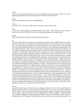 83
burn in
verb (a) to increase the exposure for a part of a photographic image (b) to mark a television screen after
displaying a high brightness image for too long (c) to write data into a PROM chip
burner
noun device which burns in programs onto PROM chips
burn-out
noun excess heat or incorrect use that causes an electronic circuit or device to fail
burst
1 noun short isolated sequence of transmitted signals; burst mode = data transmission using intermittent
bursts of data; see also COLOUR 2 verb to cut continuous printing paper into separate sheets
burster
noun machine which cuts continuous stationery into separate sheets
bus
noun (a) communication link consisting of a set of leads or wires which connects different parts of a computer
hardware system, and over which data is transmitted and received by various circuits in the system; address
bus = bus carrying address data between a CPU and a memory device; bi-directional bus = data and control
lines that can carry signals travelling in two directions; bus board = PCB containing conducting paths for all
the computer signals; bus clock = speed at which data is transferred along the main bus in a computer; this
is not always the same speed as the processor speed; see also WAIT STATE; bus extender or bus extension
card (BEC) = (i) device that extends an 8-bit bus to accommodate 16-bit add-in cards; (ii) special board (used
by repair engineers) that moves an add-in board up to a position that is easier to work on; bus master = device
that controls the bus whilst transmitting (bus master status can move between sending stations); normally
this is the central processor, but in high-performance computers, secondary processors in a network card or
graphics adapter can take over control of the bus from the CPU; bus master adapter = adapter card that fits
in a EISA or MCA expansion slot in a PC; the adapter can take control of the main bus and transfer data to
the computer’s main memory independently of the main processor; the bus master network adapter provides
much faster data throughput than the old adapter; bus mouse = mouse that plugs into the main data bus of a
computer (using an interface card) rather than using a serial port; bus network = network of computers where
the machines are connected to a central bus unit which transmits the messages it receives; bus topology =
network topology in which all devices are connected to a single cable which has terminators at each end;
Ethernet is a network that uses the bus topology; token ring uses a ring topology; bus unit = (within a
microprocessor) the place where instructions flow between the main memory and the processor; control bus
= bus carrying control signals between a CPU and other circuits; data bus = bus carrying data between a CPU
and memory and peripheral devices; dual bus system = way for linking different parts of a system which
keeps the memory bus separate from the input/output bus; expansion bus = data and address lines leading to
a connector and allowing expansion cards to control and access the data in main memory; input/output bus
(I/O bus) = links allowing data and control transfer between a CPU and external peripherals; memory bus =
bus carrying address data between a CPU and memory devices (b) central source of information which
supplies several devices; see also EISA, LOCAL BUS, MCA
business
noun (a) work in buying or selling; business is expanding; business is slow; he does a good business in
repairing computers; what’s your line of business?; business call = visit to talk to someone on business;
business centre = part of a town where the main banks, shops and offices are located; business college or
business school = place where business studies are taught; business efficiency exhibition = exhibition which
shows products (computers, word-processors) which help a business to be efficient; business system or
business package = set of programs adapted for business use (such as payroll, invoicing, customers file, etc.)
 