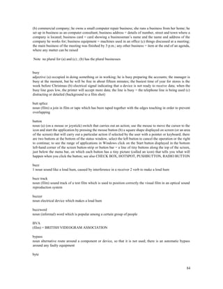 84
(b) commercial company; he owns a small computer repair business; she runs a business from her home; he
set up in business as an computer consultant; business address = details of number, street and town where a
company is located; business card = card showing a businessman’s name and the name and address of the
company he works for; business equipment = machines used in an office (c) things discussed at a meeting;
the main business of the meeting was finished by 3 p.m.; any other business = item at the end of an agenda,
where any matter can be raised
Note no plural for (a) and (c) ; (b) has the plural businesses
busy
adjective (a) occupied in doing something or in working; he is busy preparing the accounts; the manager is
busy at the moment, but he will be free in about fifteen minutes; the busiest time of year for stores is the
week before Christmas (b) electrical signal indicating that a device is not ready to receive data; when the
busy line goes low, the printer will accept more data; the line is busy = the telephone line is being used (c)
distracting or detailed (background to a film shot)
butt splice
noun (film) a join in film or tape which has been taped together with the edges touching in order to prevent
overlapping
button
noun (a) (on a mouse or joystick) switch that carries out an action; use the mouse to move the cursor to the
icon and start the application by pressing the mouse button (b) a square shape displayed on screen (or an area
of the screen) that will carry out a particular action if selected by the user with a pointer or keyboard; there
are two buttons at the bottom of the status window, select the left button to cancel the operation or the right
to continue; to see the range of applications in Windows click on the Start button displayed in the bottom
left-hand corner of the screen button-strip or button bar = a line of tiny buttons along the top of the screen,
just below the menu bar, on which each button has a tiny picture (called an icon) that tells you what will
happen when you click the button; see also CHECK BOX, HOTSPOT, PUSHBUTTON, RADIO BUTTON
buzz
1 noun sound like a loud hum, caused by interference in a receiver 2 verb to make a loud hum
buzz track
noun (film) sound track of a test film which is used to position correctly the visual film in an optical sound
reproduction system
buzzer
noun electrical device which makes a loud hum
buzzword
noun (informal) word which is popular among a certain group of people
BVA
(film) = BRITISH VIDEOGRAM ASSOCIATION
bypass
noun alternative route around a component or device, so that it is not used; there is an automatic bypass
around any faulty equipment
byte
 