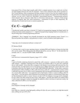 85
noun group of bits or binary digits (usually eight) which a computer operates on as a single unit; one byte
can hold numbers between zero and 255; bytecode = form of Java instructions that can be executed in a
Java Virtual Machine; when a programmer develops a program written in Java, the Java compiler converts
the instructions in a bytecode form that can then be run on any computer that supports the Virtual Machine
software; see also JAVA, VIRTUAL MACHINE; byteorientated protocol = communications protocol
which transmits data as characters rather than as a bit-stream; bytes-per-inch = measure of data storage
capacity of magnetic tape; byte serial transmission = transmission of bytes of data sequentially, the
individual bits of which can be sent in a serial or parallel way
Cc: C—cypher
C
1 hexadecimal number equivalent to decimal 12 2 high-level programming language developed mainly for
writing structured systems programs; C++ = high-level programming language based on its predecessor, C,
but providing object-oriented programming functions
COMMENT The C language was originally developed for the UNIX operating system. Visual C is a
Microsoft product that includes a code-generator to create C code for Windows-based applications
“ these days a lot of commercial software is written in C”
PC Business World
C: the letter that is used in some operating systems, including DOS and Windows to denote the hard disk
drive on the system. When talking about the different disk drives, you say ‘Drive C’ for the hard disk, but
normally write ‘C:’; see also FLOPPY DISK, HARD DISK
C band
noun microwave communications frequency range of 3.9 – 6.2GHz
cable
1 noun (a) flexible conducting electrical or optical link; cable connector = connector at either end of a cable;
cable matcher = impedance matching device that allows non-standard cable to be used with a particular
device; cable modem = device that links a computer to the Internet via an existing cable television line; this
system provides very high speed access to the Internet (up to 2Mbps) sharing the coaxial cable that is used
to distribute cable television signals; see also ADSL; BROADBAND; cable plant = all the cables, connectors
and patch panels within a building or office; cable television or cable TV = communications system to which
a subscriber must pay a fee in order to receive programmes delivered through broadcasting signals by means
of a coaxial cable; cable tester = test equipment used to find breaks or faults or cracks in cabling; cable TV
relay station = receiving station which retransmits received television signals to a terminal point (where they
are then distributed by cable to viewers’ homes); see also CATV (b) telegram or message sent by telegraph;
he sent a cable to his office asking for more money; cable address = specially short address for sending cables
2 verb to send a message or money by telegraph; he cabled his office to ask them to send more money; the
office cabled him $1,000 to cover his expenses
cablegram
noun telegram or message sent by telegraph
cabling
noun cable (as a material); using high-quality cabling will allow the user to achieve very high data transfer
rates; cabling costs up to $10 a foot
 