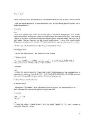 86
Note no plural
cabling diagram = drawing showing where the cable runs throughout an office, including connection points
“ It has won a £500,000 contract to supply a structured voice and data cabling system to the bank and its
stockbroking subsidiary”
Computing
cache
1 noun cache controller logic circuits that determine when to store data in the high-speed cache memory,
when to access data in the cache and when to access data stored in the slower storage device; cache memory
= section of high-speed memory which stores data that the computer can access quickly; file access time is
much quicker if the most frequently used data is stored in cache memory 2 verb to file or store in a cache;
this program can cache any size font; this CPU caches instructions so improves performance by 15 percent
“ the first range of 5.25 inch Winchester disk drives to feature inbuilt cache”
Minicomputer News
“ a serious user might also want a tape streamer and cache memory”
PC Business World
“ The Alpha AXP PC runs at 150MHz and comes equipped with 256Kb of Cache RAM, 16Mb of
RAM (upgradeable to 128Mb) and Microsoft Windows NT”
Computing
CAD
= COMPUTER AIDED DESIGN or COMPUTER ASSISTED DESIGN software that allows a designer to
accurately draw objects on screen; CAD/CAM = CAD/COMPUTER AIDED MANUFACTURE interaction
between computers used for designing and those for manufacturing a product
“ CAD software is memory-intensive”
PC Business World
“ John Smith of CAD supplier CAD/CAM Limited has moved into sales with responsibilities for the
North of England. He was previously a technical support specialist”
Computing
caddy see CD
CADDY
CAI
= COMPUTER AIDED INSTRUCTION or COMPUTER ASSISTED INSTRUCTION use of a computer to
assist pupils in learning a subject
 