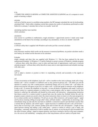 87
CAL
= COMPUTER AIDED LEARNING or COMPUTER ASSISTED LEARNING use of a computer to assist
pupils in learning a subject
calculate
verb (a) to find the answer to a problem using numbers; the DP manager calculated the rate for keyboarding;
calculated field = field within a database record that contains the results of calculations performed on other
fields (b) to estimate; I calculate that we have six months’ stock left
calculating machine noun machine
which calculates
calculation
noun answer to a problem in mathematics; rough calculation = approximate answer; I made some rough
calculations on the back of an envelope; according to my calculations, we have six months’ stock left
Calculator
a software utility that is supplied with Windows and works just like a normal calculator
calculator
noun electronic machine which works out the answers to numerical problems; my pocket calculator needs a
new battery; he worked out the discount on his calculator
Calendar
simple calendar and diary that was supplied with Windows 3.1. This has been replaced by the more
sophisticated Schedule+ in Windows 3.11 and by Outlook in current versions of Windows; calendar program
= software diary utility that allows a user to enter and keep track of appointments; multi-user or network
calendar program = software diary utility that allows many users to enter appointments and schedule meetings
with other users
calibrate
verb to adjust a monitor or joystick so that it is responding correctly and accurately to the signals or
movements
call
1 noun conversation on the telephone; local call = call to a number on the same exchange; trunk call or long-
distance call = call to a number in a different zone or area; person-to-person call = call where you ask the
operator to connect you with a named person; transferred charge call or US collect call = call where the
person receiving the call agrees to pay for it; to make a call = to dial and speak to someone on the telephone;
to take a call = to answer the telephone; to log calls = to note all details of telephone calls made 2 verb (a) to
transfer control to a separate program or routine from a main program; after an input is received, the first
function is called up; the subroutine call should be at this point; call instruction = programming instruction
that directs control to a routine (control is passed back once the routine has finished; before the call, the
program counter contents are saved to show the return instruction where to return to in the main program) to
try to contact another user by telephone; I’ll call you at your office tomorrow; call accepted signal = signal
sent by device meaning willing to accept caller’s data; call back modem = modem that, on answering a call,
immediately hangs up and calls the user back to establish a connection (used to provide better security than
a normal dial-up modem); call control signal = signal necessary to establish and end a call; call diverter =
device that on receiving a call, contacts another point and re-routes the call; call duration = length of time
spent between starting and ending a call; called party = person or station to which a call is made; call
forwarding = automatic redirection of calls to another user or station; we are having all calls forwarded from
the office to home; calling = signal to request attention, sent from a terminal or device to the main computer;
(in a fax server) call scheduling = arranging calls so that long-distance calls are made at off-peak times
 