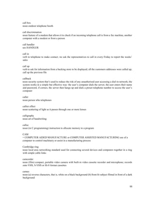 88
call box
noun outdoor telephone booth
call discrimination
noun feature of a modem that allows it to check if an incoming telephone call is from a fax machine, another
computer with a modem or from a person
call handler
see HANDLER
call in
verb to telephone to make contact; we ask the representatives to call in every Friday to report the weeks’
sales
call up
verb to ask for information from a backing store to be displayed; all the customers addresses were called up;
call up the previous file
callback
noun security system that’s used to reduce the risk of any unauthorised user accessing a dial-in network; the
system works in a simple but effective way: the user’s computer dials the server, the user enters their name
and password, if correct, the server then hangs up and dials a preset telephone number to access the user’s
computer
caller
noun person who telephones
callier effect
noun scattering of light as it passes through one or more lenses
calligraphy
noun art of handwriting
calloc
noun (in C programming) instruction to allocate memory to a program
CAM
= COMPUTER AIDED MANUFACTURE or COMPUTER ASSISTED MANUFACTURING use of a
computer to control machinery or assist in a manufacturing process
Cambridge ring
noun local area networking standard used for connecting several devices and computers together in a ring
with simple cable links
camcorder
noun (film) compact, portable video camera with built-in video cassette recorder and microphone; records
onto VHS, S-VHS or Hi-8 format cassettes
cameo
noun (a) reverse characters, that is, white on a black background (b) front-lit subject filmed in front of a dark
background
 