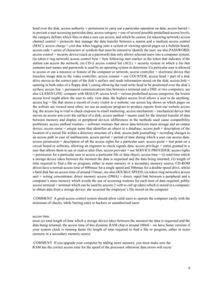 9
head over the disk; access authority = permission to carry out a particular operation on data; access barred =
to prevent a user accessing particular data; access category = one of several possible predefined access levels;
the category defines which files or data a user can access, and which he cannot; (in tokenring network) access
channel control = protocols that manage the data transfer between a station and a medium access control
(MAC); access charge = cost due when logging onto a system or viewing special pages on a bulletin board;
access code = series of characters or symbols that must be entered to identify the user; see also PASSWORD;
access control = security device (such as a password) that only allows selected users into a computer system;
(in token-r+ing network) access control byte = byte following start marker in the token that indicates if the
station can access the network; (in CD-i) access control list (ACL) = security system in which a list that
contains user names and passwords is used by an operating system to determine if a particular user is allowed
to access or use a resource or feature of the computer or network; access controller = electronic device that
transfers image data to the video controller; access counter = see COUNTER; access head = part of a disk
drive moves to the correct part of the disk’s surface and reads information stored on the disk; access hole =
opening in both sides of a floppy disk’s casing allowing the read-write head to be positioned over the disk’s
surface; access line = permanent communications line between a terminal and a DSE or two computers; see
also LEASED LINE; compare with DIALUP; access level = various predefined access categories; the lowest
access level might allow the user to only view data, the highest access level allows a user to do anything;
access log = file that stores a record of every visitor to a website; our access log shows us which pages on
the website are viewed most often; we use an analyzer program to produce reports from our website access
log; the access log is vital to check response to email marketing; access mechanism = mechanical device that
moves an access arm over the surface of a disk; access method = means used for the internal transfer of data
between memory and display or peripheral devices (differences in the methods used cause compatibility
problems); access method routines = software routines that move data between main storage and an output
device; access name = unique name that identifies an object in a database; access path = description of the
location of a stored file within a directory structure of a disk; access path journalling = recording changes to
an access path in case of malfunction; access period = period of time during which a user can access data;
access permission = description of all the access rights for a particular user; access point = test point on a
circuit board or software, allowing an engineer to check signals data; access privilege = status granted to a
user that allows them to see or read or alter files; access provider = see SERVICE PROVIDER; access rights
= permission for a particular user to access a particular file or data object; access time = (i) total time which
a storage device takes between the moment the data is requested and the data being returned; (ii) length of
time required to find a file or program, either in main memory or a secondary memory source; CD-ROM
drives have a normal access time of 400msec for a single speed and 300msec for a double-speed drive, whilst
a hard disk has an access time of around 15msec; see also DOUBLE SPEED; (in token-ring networks) access
unit = wiring concentrator; direct memory access (DMA) = direct, rapid link between a peripheral and a
computer’s main memory which avoids the use of accessing routines for each item of data required; public
access terminal = terminal which can be used by anyone 2 verb to call up (data) which is stored in a computer;
to obtain data from a storage device; she accessed the employee’s file stored on the computer
COMMENT A good access control system should allow valid users to operate the computer easily with the
minimum of checks, while barring entry to hackers or unauthorized users
access time
noun (a) total length of time which a storage device takes between the moment the data is requested and the
data being returned; the access time of this dynamic RAM chip is around 100nS – we have faster versions if
your system clock is running faster (b) length of time required to find a file or program, either in main
memory or a secondary memory source
COMMENT If you upgrade your computer by adding more memory, you must make sure the
RAM has the correct access time for the speed of the processor otherwise data errors will occur
 