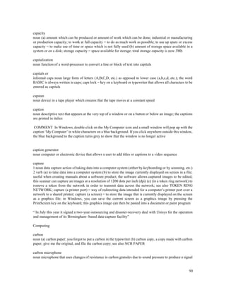 90
capacity
noun (a) amount which can be produced or amount of work which can be done; industrial or manufacturing
or production capacity; to work at full capacity = to do as much work as possible; to use up spare or excess
capacity = to make use of time or space which is not fully used (b) amount of storage space available in a
system or on a disk; storage capacity = space available for storage; total storage capacity is now 3Mb
capitalization
noun function of a word-processor to convert a line or block of text into capitals
capitals or
informal caps noun large form of letters (A,B,C,D, etc.) as opposed to lower case (a,b,c,d, etc.); the word
BASIC is always written in caps; caps lock = key on a keyboard or typewriter that allows all characters to be
entered as capitals
capstan
noun device in a tape player which ensures that the tape moves at a constant speed
caption
noun descriptive text that appears at the very top of a window or on a button or below an image; the captions
are printed in italics
COMMENT In Windows, double-click on the My Computer icon and a small window will pop up with the
caption ‘My Computer’ in white characters on a blue background. If you click anywhere outside this window,
the blue background to the caption turns grey to show that the window is no longer active
caption generator
noun computer or electronic device that allows a user to add titles or captions to a video sequence
capture
1 noun data capture action of taking data into a computer system (either by keyboarding or by scanning, etc.)
2 verb (a) to take data into a computer system (b) to store the image currently displayed on screen in a file;
useful when creating manuals about a software product; the software allows captured images to be edited;
this scanner can capture an images at a resolution of 1200 dots per inch (dpi) (c) (in a token ring network) to
remove a token from the network in order to transmit data across the network; see also TOKEN RING
NETWORK; capture (a printer port) = way of redirecting data intended for a computer’s printer port over a
network to a shared printer; capture (a screen) = to store the image that is currently displayed on the screen
as a graphics file; in Windows, you can save the current screen as a graphics image by pressing the
PrintScreen key on the keyboard; this graphics image can then be pasted into a document or paint program
“ In July this year it signed a two-year outsourcing and disaster-recovery deal with Unisys for the operation
and management of its Birmingham- based data-capture facility”
Computing
carbon
noun (a) carbon paper; you forgot to put a carbon in the typewriter (b) carbon copy, a copy made with carbon
paper; give me the original, and file the carbon copy; see also NCR PAPER
carbon microphone
noun microphone that uses changes of resistance in carbon granules due to sound pressure to produce a signal
 
