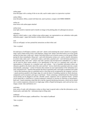 91
carbon paper
noun thin paper with a coating of ink on one side, used to make copies in a typewriter or printer
carbon ribbon
noun thin plastic ribbon, coated with black ink, used in printers; compare with FIBRE RIBBON
carbon set
noun forms with carbon paper attached
carbon tissue
noun light sensitive material used to transfer an image to the printing plate of a photogravure process
carbonless
adjective which makes a copy without using carbon paper; our representatives use carbonless order pads;
carbonless paper = paper that transfers writing without carbon paper
card
noun (a) stiff paper; we have printed the instructions on thick white card
Note no plural
(b) small piece of stiff paper or plastic; cash card = plastic card containing the owner’s details on a magnetic
stripe, used to obtain money from a cash dispenser; charge card= plastic card which allows you to buy goods
and pay for them later; credit card = plastic card which allows you to borrow money or to buy goods without
paying for them immediately; filing card = card with information written on it, used to classify information
in correct order; index card = card used to make a card index; punched card = card with holes punched in it
that represent data; smart card = plastic card with a memory and microprocessor embedded in it, so that it
can be used for direct money transfer or for identification of the user (c) a punched card; card code =
representation of characters on a punched card; card column = line of punched information about one
character, parallel to the shorter side of the card; card feed = device which draws punched cards into a reader
automatically; card image = section of memory that contains an exact representation of the information on a
card; card punch (CP) = machine that punches the holes in punched cards; card reader or punched card reader
= device that transforms data on a punched card to a form that can be recognized by the computer; card row
= punch positions parallel to the longer edge of a card (d) sheet of insulating material on which electronic
components can be mounted; card cage or card frame = frame containing a motherboard into which printed
circuit boards can be plugged to provide a flexible system; expansion card or expansion board = printed
circuit board that is connected to a system (expansion connector) to increase its functions or performance;
hard card = board containing a hard disk drive and the required interfacing electronics, which can be slotted
into a system (expansion connector) (e) single page within a HyperCard program; each card can have text,
images, sound, video and buttons on it
card index
noun series of cards with information written on them, kept in special order so that the information can be
found easily; card-index file = information kept on filing cards
cardboard
noun thick stiff brown paper; cardboard box = box made of cardboard
Note no plural
CardBus
 