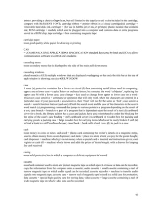 93
printer, providing a choice of typefaces, but still limited to the typefaces and styles included in the cartridge;
compare with RESIDENT FONT; cartridge ribbon = printer ribbon in a closed cartridgedisk cartridge =
removable hard disk; ink cartridge = (for use in bubble-jet or ink-jet printers) plastic module that contains
ink; ROM cartridge = module which can be plugged into a computer and contains data or extra programs
stored in a ROM chip; tape cartridge = box containing magnetic tape
cartridge paper
noun good quality white paper for drawing or printing
CAS
= COMMUNICATING APPLICATIONS SPECIFICATION standard developed by Intel and DCA to allow
communication software to control a fax modems
cascading menu
noun secondary menu that is displayed to the side of the main pull-down menu
cascading windows
plural noun(in a GUI) multiple windows that are displayed overlapping so that only the title bar at the top of
each window is showing; see also GUI, WINDOW
case
1 noun (a) protective container for a device or circuit (b) box containing metal letters used in composing;
upper case or lower case = capital letters or ordinary letters; he corrected the word ‘coMputer’, replacing the
upper case M with a lower case; case change = key used to change from upper to lower case on a word-
processor; case sensitive = command or operation that will only work when the characters are entered in a
particular case; if your password is casesensitive, then ‘Fred’ will not be the same as ‘fred’; case sensitive
search = search function that succeeds only if both the search word and the case of the characters in the search
word match (c) programming command that jumps to various points in a program depending on the result of
a test; case branch = branch to a part of a program that is dependant upon the result of a test (d) cardboard
cover for a book; the library edition has a case and jacket; have you remembered to order the blocking for
the spine of the case?; case binding = stiff cardboard cover (e) cardboard or wooden box for packing and
carrying goods; a packing case = large wooden box for carrying items which can be easily broken 2 verb (a)
to bind a book in a stiff cardboard cover; cased book = book with a hard cover (b) to pack in a case
cash
noun money in coins or notes; cash card = plastic card containing the owner’s details on a magnetic stripe,
used to obtain money from a cash dispenser; cash desk = place in a store where you pay for the goods bought;
cash dispenser = machine which gives out money when a special card is inserted and instructions given; cash
register or cash till = machine which shows and adds the prices of items bought, with a drawer for keeping
the cash received
casing
noun solid protective box in which a computer or delicate equipment is housed
cassette
noun hard container used to store and protect magnetic tape on which speech or music or data can be recorded;
copy the information from the computer onto a cassette; audio cassette = small cassette containing a reel of
narrow magnetic tape on which audio signal can be recorded; cassette recorder = machine to transfer audio
signals onto magnetic tape; cassette tape = narrow reel of magnetic tape housed in a solid case for protection;
data cassette = special high-quality tape for storing data; video cassette = large cassette containing a reel of
wide magnetic tape on which video data can be recorded
 
