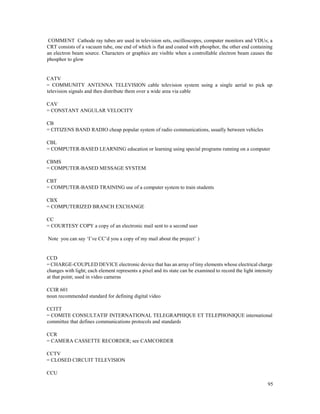 95
COMMENT Cathode ray tubes are used in television sets, oscilloscopes, computer monitors and VDUs; a
CRT consists of a vacuum tube, one end of which is flat and coated with phosphor, the other end containing
an electron beam source. Characters or graphics are visible when a controllable electron beam causes the
phosphor to glow
CATV
= COMMUNITY ANTENNA TELEVISION cable television system using a single aerial to pick up
television signals and then distribute them over a wide area via cable
CAV
= CONSTANT ANGULAR VELOCITY
CB
= CITIZENS BAND RADIO cheap popular system of radio communications, usually between vehicles
CBL
= COMPUTER-BASED LEARNING education or learning using special programs running on a computer
CBMS
= COMPUTER-BASED MESSAGE SYSTEM
CBT
= COMPUTER-BASED TRAINING use of a computer system to train students
CBX
= COMPUTERIZED BRANCH EXCHANGE
CC
= COURTESY COPY a copy of an electronic mail sent to a second user
Note you can say ‘I’ve CC’d you a copy of my mail about the project’ )
CCD
= CHARGE-COUPLED DEVICE electronic device that has an array of tiny elements whose electrical charge
changes with light; each element represents a pixel and its state can be examined to record the light intensity
at that point; used in video cameras
CCIR 601
noun recommended standard for defining digital video
CCITT
= COMITE CONSULTATIF INTERNATIONAL TELEGRAPHIQUE ET TELEPHONIQUE international
committee that defines communications protocols and standards
CCR
= CAMERA CASSETTE RECORDER; see CAMCORDER
CCTV
= CLOSED CIRCUIT TELEVISION
CCU
 