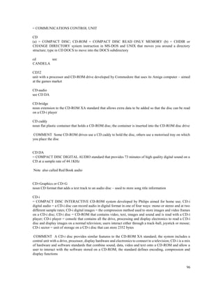 96
= COMMUNICATIONS CONTROL UNIT
CD
(a) = COMPACT DISC; CD-ROM = COMPACT DISC READ ONLY MEMORY (b) = CHDIR or
CHANGE DIRECTORY system instruction in MS-DOS and UNIX that moves you around a directory
structure; type in CD DOCS to move into the DOCS subdirectory
cd see
CANDELA
CD32
unit with a processor and CD-ROM drive developed by Commodore that uses its Amiga computer – aimed
at the games market
CD-audio
see CD DA
CD-bridge
noun extension to the CD-ROM XA standard that allows extra data to be added so that the disc can be read
on a CD-i player
CD caddy
noun flat plastic container that holds a CD-ROM disc; the container is inserted into the CD-ROM disc drive
COMMENT Some CD-ROM drives use a CD caddy to hold the disc, others use a motorised tray on which
you place the disc
CD DA
= COMPACT DISC DIGITAL AUDIO standard that provides 73 minutes of high quality digital sound on a
CD at a sample rate of 44.1KHz
Note also called Red Book audio
CD+Graphics or CD+G
noun CD format that adds a text track to an audio disc – used to store song title information
CD-i
= COMPACT DISC INTERACTIVE CD-ROM system developed by Philips aimed for home use; CD-i
digital audio = a CD-i disc can record audio in digital format in one of four ways: mono or stereo and at two
different sample rates; CD-i digital images = the compression method used to store images and video frames
on a CD-i disc; CD-i disc = CD-ROM that contains video, text, images and sound and is read with a CD-i
player; CD-i player = console that contains all the drive, processing and display electronics to read a CD-i
disc and display images on a normal television; users interact either through a track-ball, joystick or mouse;
CD-i sector = unit of storage on a CD-i disc that can store 2352 bytes
COMMENT A CD-i disc provides similar features to the CD-ROM XA standard; the system includes a
central unit with a drive, processor, display hardware and electronics to connect to a television; CD-i is a mix
of hardware and software standards that combine sound, data, video and text onto a CD-ROM and allow a
user to interact with the software stored on a CD-ROM; the standard defines encoding, compression and
display functions
 