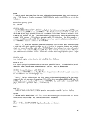 97
CD-R
= COMPACT DISC-RECORDABLE type of CD and player that allows a user to store (write) data onto the
disc; a CD-R disc can be played in any standard CD-ROM drive but needs a special CDR drive to write data
to the disc
CD real time operating system
see CDRTOS
CD-ROM or CD
= COMPACT DISC READ ONLY MEMORY small plastic disc that is used as a high capacity ROM storage
device that can store 650Mb of data; CD-ROM drive = disc drive that allows a computer to read data stored
on a CD-ROM; the player spins the disc and uses a laser beam to read etched patterns on the surface of the
CD-ROM that represent data bits; CD-ROM extensions = software required to allow an operating system
(typically DOS) to access a CD-ROM drive attached to a PC; CD-ROM player = disc drive that allows a
computer to read data stored on a CD-ROM; the player uses a laser beam to read patterns on the surface of
the CD-ROM that represent data bits; see also CD-i, DVI
COMMENT A CD can store any type of binary data from images to text to music. A CD normally refers to
a music disc which can be played in a HiFi or in a PC’s CD player. In computing, the same type of plastic
disc is used to store files and data and is called a CD-ROM. Data is stored in binary form as tiny holes etched
on the surface which are then read by a laser; CD-ROM drives normally have an access time of between
150–300 milliseconds, compared to under 15ms for a fast hard disk drive; a single-speed disc spins at 230rpm
CD-ROM mode 1
noun standard, original method of storing data in the High Sierra file format
CD-ROM mode 2
noun higher capacity storage format that stores data in the space used in mode 1 for error correction; neither
mode 1 nor mode 2 can play audio and simultaneously read data – hence the XA extension
CD-ROM Extended Architecture or CD-ROM/XA
noun enhanced CD-ROM format developed by Philips, Sony and Microsoft, that allows data to be read from
the disc at the same time as audio is played back
COMMENT The XA standard defines how audio, images and data are stored on a CD-ROM disc to allow
sound and video to be accessed at the same time; CD-ROM XA drives can read a Kodak Photo CD disc. CD-
ROM XA discs can be played on a CD-i player; a CD-ROM XA disc can be read in a standard CD-ROM
player, but requires a special CD-ROM XA controller card
CDRTOS
= CD REAL TIME OPERATING SYSTEM operating system used to run a CD-i hardware platform
CD-RW
= COMPACT DISC REWRITABLE CD-ROM disc and drive technology that allows a user to read or write
data to the disc; unlike CD-RO, data can be stored on the CD many times
CDS
(film) = CINEMA DIGITAL SOUND digital sound recorded on a film track
CDTV
 