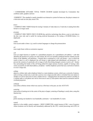 98
= COMMODORE DYNAMIC TOTAL VISION CD-ROM standard developed by Commodore that
combines audio, graphics and text
COMMENT This standard is mainly intended as an interactive system for home use; the player connects to
a television and can also play music CDs
CD-V
= COMPACT DISC VIDEO format for storing 5 minutes of video data on a 3-inch disc in analog form (this
format is no longer used)
CD-WO
= COMPACT DISC WRITE ONCE CD-ROM disc and drive technology that allows a user to write data to
the disc once only and is useful for storing archived documents or for testing a CD-ROM before it is
duplicated
cedilla
noun accent under a letter c (ç), used in certain languages to change the pronunciation
cel
noun single frame within an animation sequence
cell
noun (a) single function or number in a spreadsheet program; (in a spreadsheet) cell address = code that
identifies the position of a cell by row and column; the rows are normally numbered and the columns use the
letters of the alphabet; cell definition = formula that is contained in a cell; cell format = way in which the
result or data in a cell is displayed; the cell format is right-aligned and emboldened; cell protection = to
prevent the contents of a particular cell or range of cells from being changed; current or active cell = thicker
line surrounding the border of the cell being edited (b) single memory location, capable of storing a data
word, accessed by an individual address; cell phone = mobile telephone system that uses a network of stations
to cover a large area
cellular
adjective cellular radio radio telephone linked to a main telephone system, which uses a network of stations,
each covering a certain area, to provide a service over a large area (the radio is switched from one station to
another as it moves from area to area); cellular service = changing from one transceiver station to another as
a cellular radio or cell phone user moves from area to area (c) clear plastic sheet used for animation and for
overhead projectors
celluloid
noun (film) cellulose nitrate which was used as a film base in the past; see also ACETATE
centering
noun action of putting text in the centre of the piece of paper; centering of headings is easily done, using this
function key
centi-
prefix meaning one hundred or one hundredth; centimetre = one hundredth of a metre
central
adjective in the middle; central computer = HOST COMPUTER; central memory (CM) = area of memory
whose locations can be directly and immediately addressed by the CPU; central processing unit (CPU) or
 