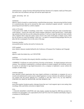 99
central processor = group of circuits which perform the basic functions of a computer, made up of three parts:
the control unit, the arithmetic and logic unit and the input/output unit
central processing unit see
CPU
centralized
adjective which is located in a central position; centralized data processing = data processing facilities located
in a centralized place that can be accessed by other users; centralized computer network = network with
processing power provided by a central computer
centre or US center
1 noun point in the middle of something; centre holes = location holes along the centre of punched tape;
centre operator = person who looks after central computer operations; centre sprocket feed = central paper
tape sprocket holes that line up with coding hole positions 2 verb (a) to align the read/write head correctly
with a magnetic disk or tape (b) to place a piece of text in the centre of the paper or display screen; which
key do you press to centre the heading?; centre text = an option in word-processing packages that lets you
place the line or paragraph of text in the centre of the page
Centronics interface
noun parallel printer interface devised by Centronics Inc
CEPT standard
noun videotex character standard defined by the Conference of European Post Telephone and Telegraph
ceramic
adjective made from baked clay; see CAPACITOR
certificate
noun unique set of numbers that uniquely identifies something or someone
COMMENT Certificates are used as the basis of security on the Internet – for digital signatures and secure
websites. The certificate is generated by a certificate authority (a trusted company); the certificate can now
be used by an individual to sign digital documents or by a company to implement a secure website (for
example, an online shop).
certificate authority
noun specialist trusted organization that issues digital certificates to individuals or companies for use in
security and authentication systems (such as digital signatures or secure websites); the authority will need to
see evidence that the person applying for a certificate is who they claim to be; see also DIGITAL
CERTIFICATE, DIGITAL SIGNATURE, SECURE WEBSITE, SSL
C-format
noun (film) popular, broadcast-quality videotape format that uses 1-inch magnetic tape to store analog video
recordings; often used before conversion to digital format
CGA
= COLOUR GRAPHICS ADAPTER (old video display standard developed by IBM that provided low-
resolution text and graphics; now superseded by EGA and VGA; the CGA standard could display images at
a resolution of 320x200 pixels
CGI
 