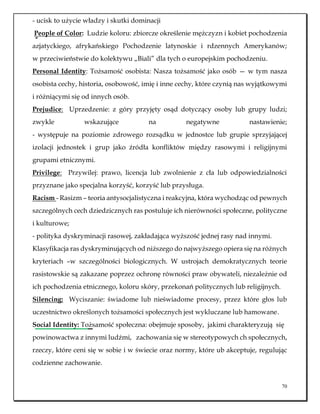 70
- ucisk to użycie władzy i skutki dominacji
People of Color: Ludzie koloru: zbiorcze określenie mężczyzn i kobiet pochodzenia
azjatyckiego, afrykańskiego Pochodzenie latynoskie i rdzennych Amerykanów;
w przeciwieństwie do kolektywu „Biali” dla tych o europejskim pochodzeniu.
Personal Identity: Tożsamość osobista: Nasza tożsamość jako osób — w tym nasza
osobista cechy, historia, osobowość, imię i inne cechy, które czynią nas wyjątkowymi
i różniącymi się od innych osób.
Prejudice: Uprzedzenie: z góry przyjęty osąd dotyczący osoby lub grupy ludzi;
zwykle wskazujące na negatywne nastawienie;
- występuje na poziomie zdrowego rozsądku w jednostce lub grupie sprzyjającej
izolacji jednostek i grup jako źródła konfliktów między rasowymi i religijnymi
grupami etnicznymi.
Privilege: Przywilej: prawo, licencja lub zwolnienie z cła lub odpowiedzialności
przyznane jako specjalna korzyść, korzyść lub przysługa.
Racism - Rasizm – teoria antysocjalistyczna i reakcyjna, która wychodząc od pewnych
szczególnych cech dziedzicznych ras postuluje ich nierówności społeczne, polityczne
i kulturowe;
- polityka dyskryminacji rasowej, zakładająca wyższość jednej rasy nad innymi.
Klasyfikacja ras dyskryminujących od niższego do najwyższego opiera się na różnych
kryteriach –w szczególności biologicznych. W ustrojach demokratycznych teorie
rasistowskie są zakazane poprzez ochronę równości praw obywateli, niezależnie od
ich pochodzenia etnicznego, koloru skóry, przekonań politycznych lub religijnych.
Silencing: Wyciszanie: świadome lub nieświadome procesy, przez które głos lub
uczestnictwo określonych tożsamości społecznych jest wykluczane lub hamowane.
Social Identity: Tożsamość społeczna: obejmuje sposoby, jakimi charakteryzują się
powinowactwa z innymi ludźmi, zachowania się w stereotypowych ch społecznych,
rzeczy, które ceni się w sobie i w świecie oraz normy, które ub akceptuje, regulując
codzienne zachowanie.
 