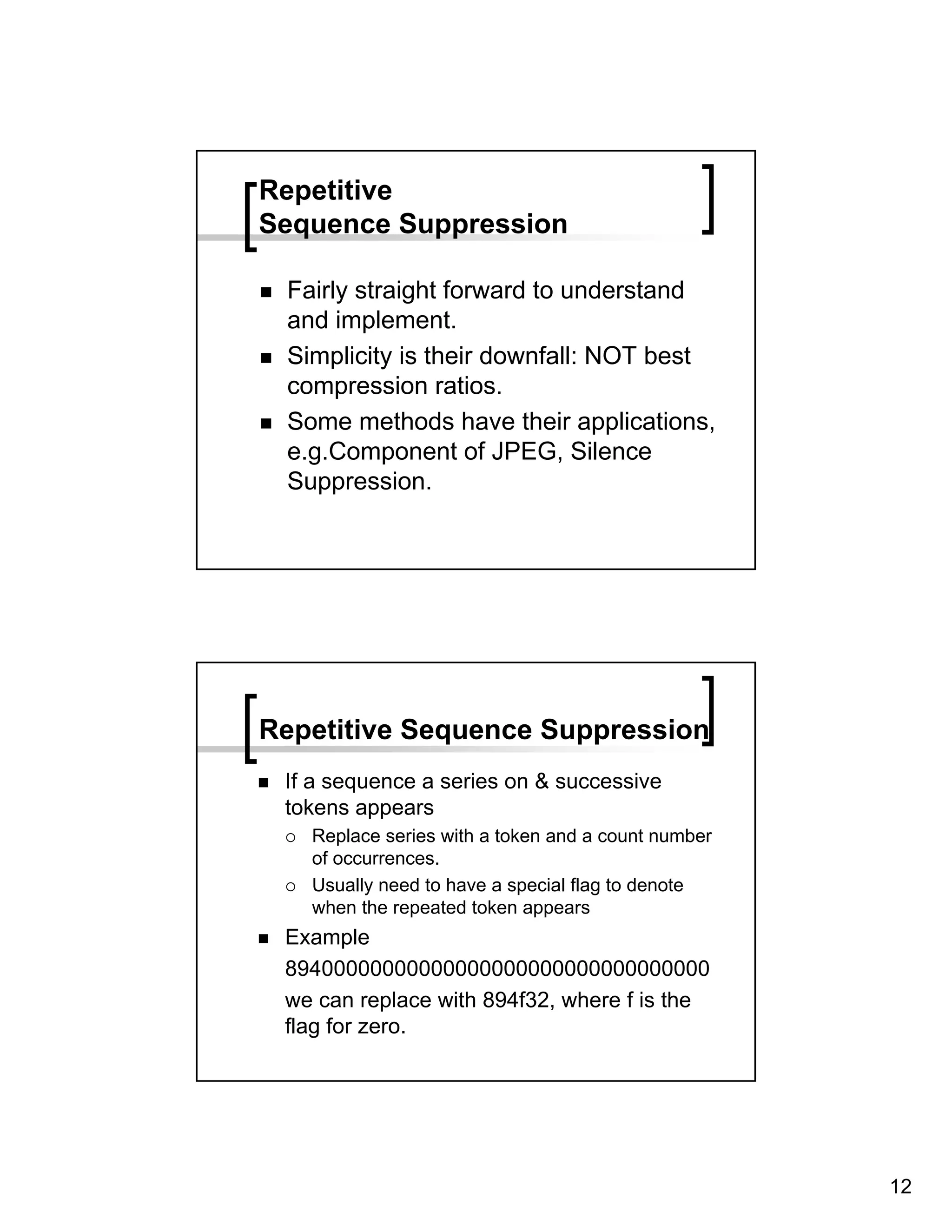 Repetitive
Sequence Suppression

 Fairly straight forward to understand
 and implement.
 Simplicity is their downfall: NOT best
 compression ratios.
 Some methods have their applications,
 e.g.Component of JPEG, Silence
 Suppression.




Repetitive Sequence Suppression
 If a sequence a series on & successive
 tokens appears
   Replace series with a token and a count number
   of occurrences.
   Usually need to have a special flag to denote
   when the repeated token appears
 Example
 89400000000000000000000000000000000
 we can replace with 894f32, where f is the
 flag for zero.




                                                    12
 