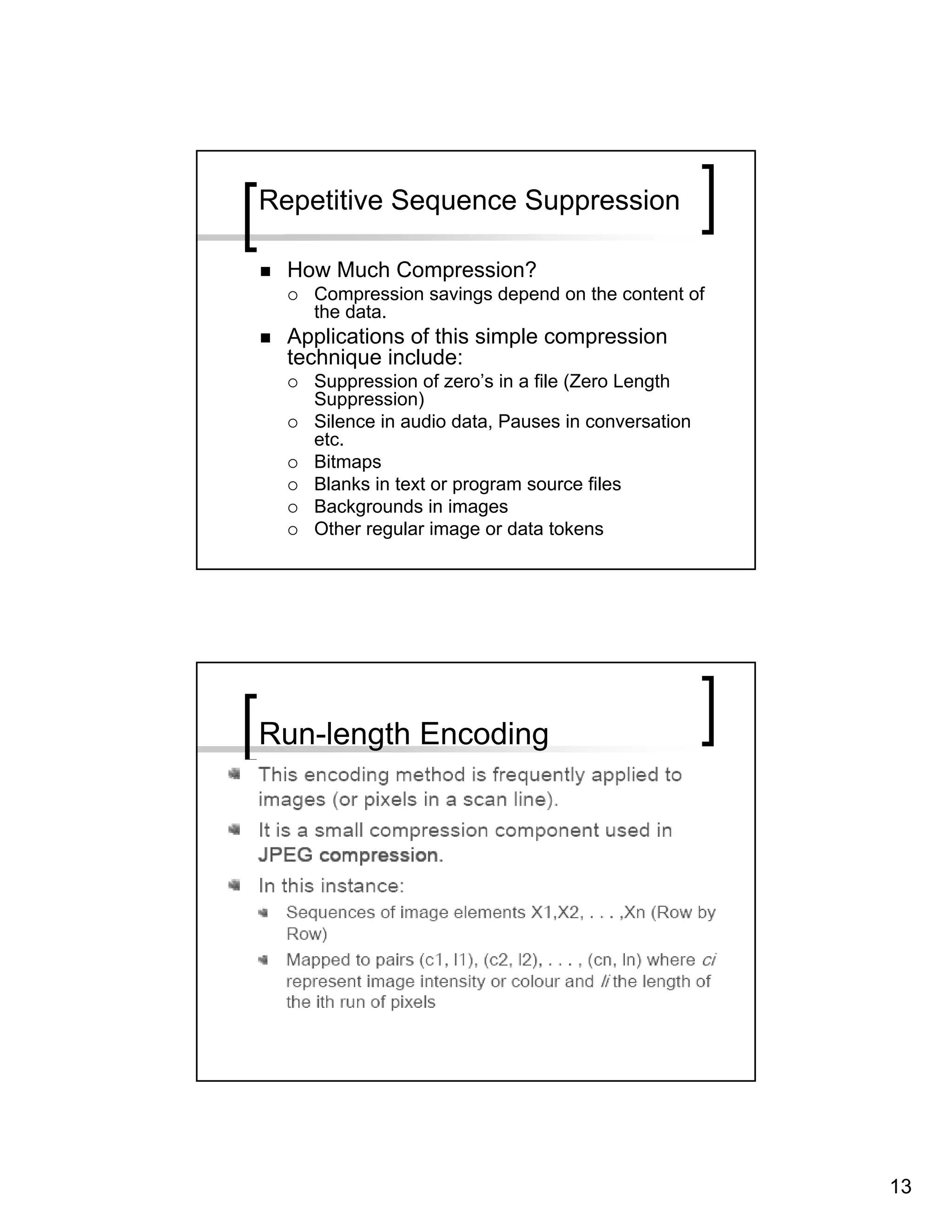 Repetitive Sequence Suppression

  How Much Compression?
    Compression savings depend on the content of
    the data.
  Applications of this simple compression
  technique include:
    Suppression of zero’s in a file (Zero Length
    Suppression)
    Silence in audio data, Pauses in conversation
    etc.
    Bitmaps
    Blanks in text or program source files
    Backgrounds in images
    Other regular image or data tokens




Run-length Encoding




                                                    13
 