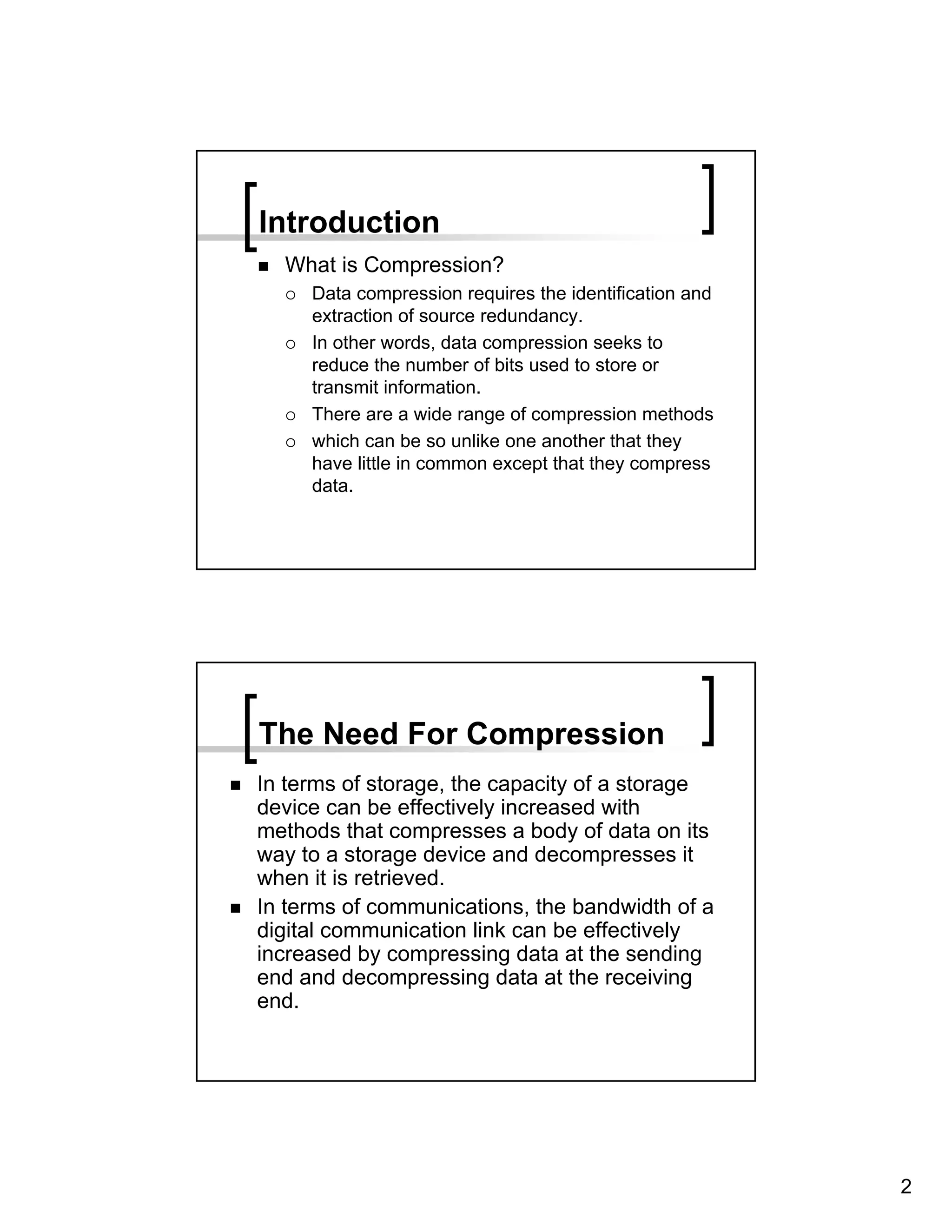 Introduction
  What is Compression?
     Data compression requires the identification and
     extraction of source redundancy.
     In other words, data compression seeks to
     reduce the number of bits used to store or
     transmit information.
     There are a wide range of compression methods
     which can be so unlike one another that they
     have little in common except that they compress
     data.




The Need For Compression
In terms of storage, the capacity of a storage
device can be effectively increased with
methods that compresses a body of data on its
way to a storage device and decompresses it
when it is retrieved.
In terms of communications, the bandwidth of a
digital communication link can be effectively
increased by compressing data at the sending
end and decompressing data at the receiving
end.




                                                        2
 