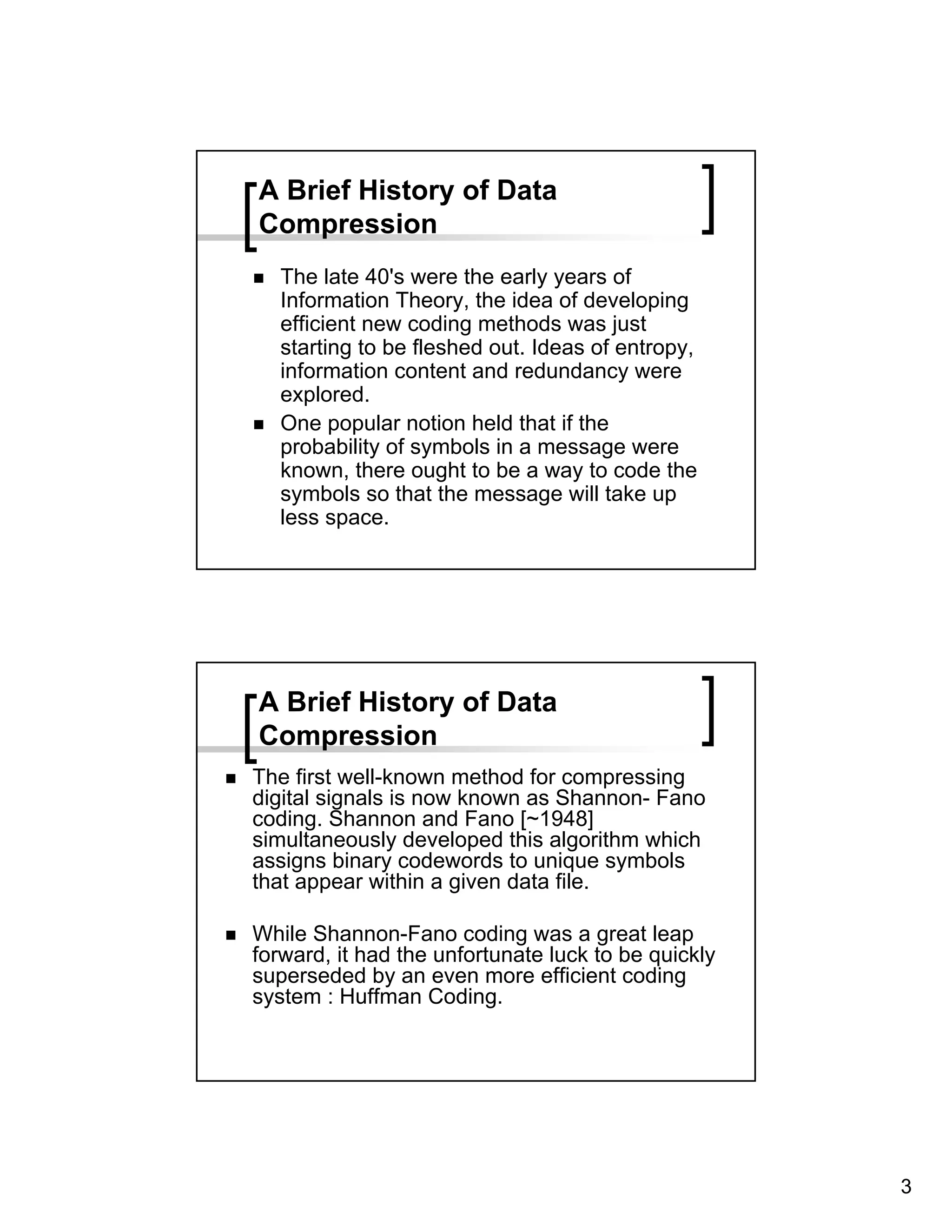 A Brief History of Data
Compression
   The late 40's were the early years of
   Information Theory, the idea of developing
   efficient new coding methods was just
   starting to be fleshed out. Ideas of entropy,
   information content and redundancy were
   explored.
   One popular notion held that if the
   probability of symbols in a message were
   known, there ought to be a way to code the
   symbols so that the message will take up
   less space.




A Brief History of Data
Compression
The first well-known method for compressing
digital signals is now known as Shannon- Fano
coding. Shannon and Fano [~1948]
simultaneously developed this algorithm which
assigns binary codewords to unique symbols
that appear within a given data file.

While Shannon-Fano coding was a great leap
forward, it had the unfortunate luck to be quickly
superseded by an even more efficient coding
system : Huffman Coding.




                                                     3
 