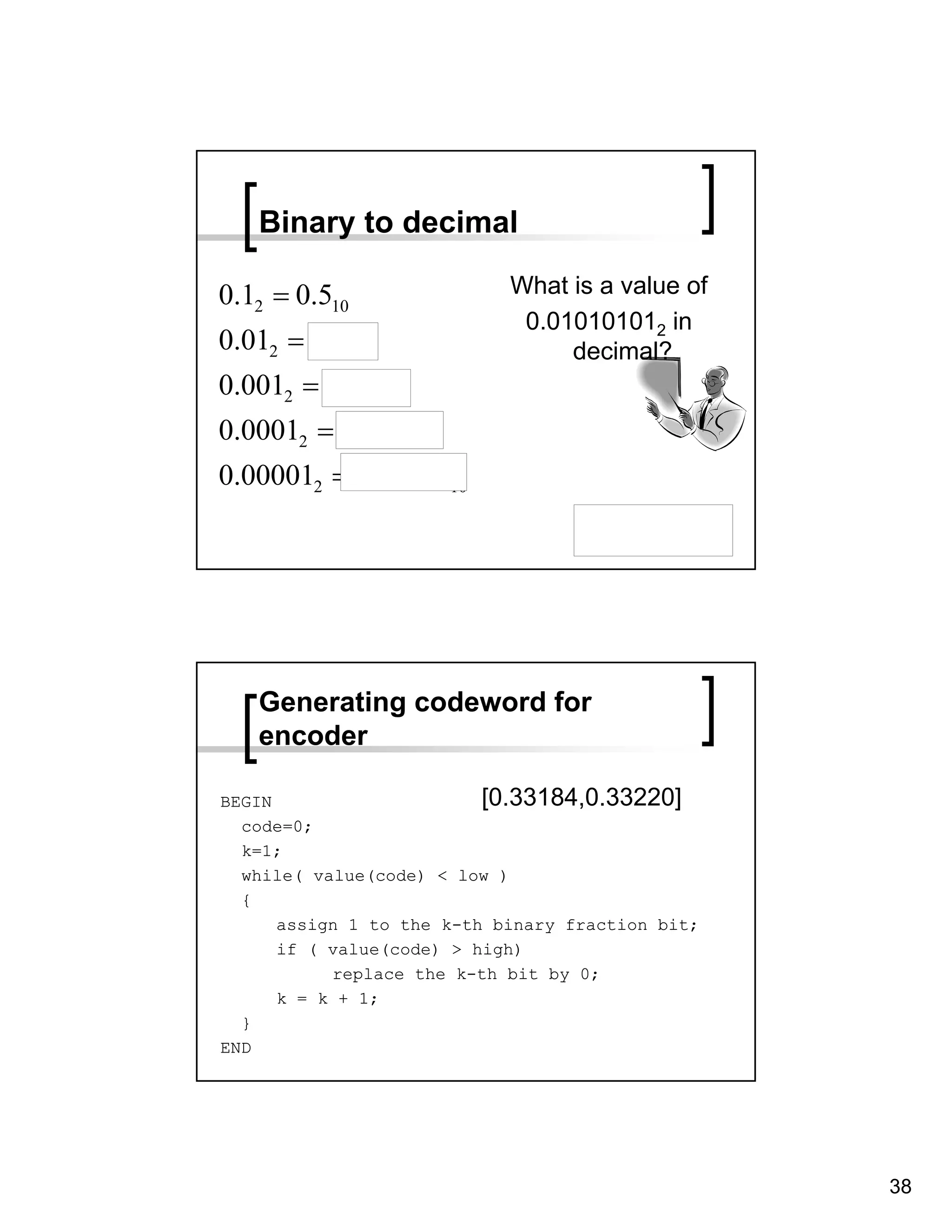 Binary to decimal

0.12 = 0.510                What is a value of
                             0.010101012 in
0.012 = 0.2510                   decimal?
0.0012 = 0.12510
0.00012 = 0.062510
0.000012 = 0.0312510

                                       0.033203125




   Generating codeword for
   encoder

BEGIN                     [0.33184,0.33220]
  code=0;
  k=1;
  while( value(code) < low )
  {
      assign 1 to the k-th binary fraction bit;
      if ( value(code) > high)
           replace the k-th bit by 0;
      k = k + 1;
  }
END




                                                     38
 